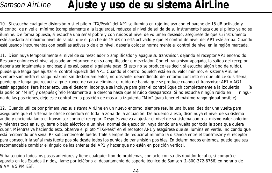 44Samson AirLine10.  Si escucha cualquier distorsión o si el piloto “TX/Peak” del AP1 se ilumina en rojo incluso con el parche de 15 dB activado yel control de nivel al mínimo (completamente a la izquierda), reduzca el nivel de salida de su instrumento hasta que el piloto ya no seilumine. De forma opuesta, si escucha una señal pobre y con ruidos al nivel de volumen deseado, asegúrese de que su instrumentoesté ajustado al máximo nivel de salida, que el parche de 15 dB no está activado y que el control de nivel del AP1 esté arriba. Cuandoesté usando instrumentos con pastillas activas o de alto nivel, debería colocar normalmente el control de nivel en la región marcada.11.  Disminuya temporalmente el nivel de su mezclador o amplificador y apague su transmisor, dejando el receptor AP1 encendido.Restaure entonces el nivel ajustado anteriormente en su amplificador o mezclador. Con el transmisor apagado, la salida del receptordebería ser totalmente silenciosa; si es así, pase al siguiente paso. Si esto no se produce (es decir, si escucha algún tipo de ruido),puede que tenga que ajustar el control Squelch del AP1. Cuando el control Squelch está en su valor mínimo, el sistema AirLinesiempre suministra el rango máximo sin desbordamientos; no obstante, dependiendo del entorno concreto en que utilice su sistema,puede que tenga que reducir algo el rango de cara a eliminar el ruido de banda que se produce cuando el transmisor AF1 o AG1están apagados. Para hacer esto, use el destornillador que se incluye para girar el control Squelch completamente a la izquierda       (ala posición “Min”) y después gírelo lentamente a la derecha hasta que el ruido desaparezca. Si no escucha ningún ruido en      ningu-na de las posiciones, deje este control en la posición de más a la izquierda “Min” (para tener el máximo rango global posible).12.  Cuando utilice por primera vez su sistema AirLine en un nuevo entorno, siempre resulta una buena idea dar una vuelta paraasegurarse que el sistema le ofrece cobertura en toda la zona de la actuación. De acuerdo a esto, disminuya el nivel de su sistemaaudio y encienda tanto el transmisor como el receptor. Después vuelva a ajustar el nivel de su sistema audio al mismo valor anteriory mientras toca en su guitarra o bajo eléctrico a un nivel normal de ejecución, vaya dando una vuelta por toda la zona que quieracubrir. Mientras va haciendo esto, observe el piloto “TX/Peak” en el receptor AP1 y asegúrese que se ilumina en verde, indicando queestá recibiendo una señal RF suficientemente fuerte. Trate siempre de reducir al mínimo la distancia entre el transmisor y el receptorpara conseguir la señal más fuerte posible desde todos los puntos de transmisión posibles. En determinados entornos, puede que searecomendable cambiar el ángulo de las antenas del AP1 y hacer que no estén en posición vertical.Si ha seguido todos los pasos anteriores y tiene cualquier tipo de problemas, contacte con su distribuidor local o, si compró elaparato en los Estados Unidos, llame por teléfono al departamento de soporte técnico de Samson (1-800-372-6766) en horario de9 AM a 5 PM EST.Ajuste y uso de su sistema AirLineESPAÑOL