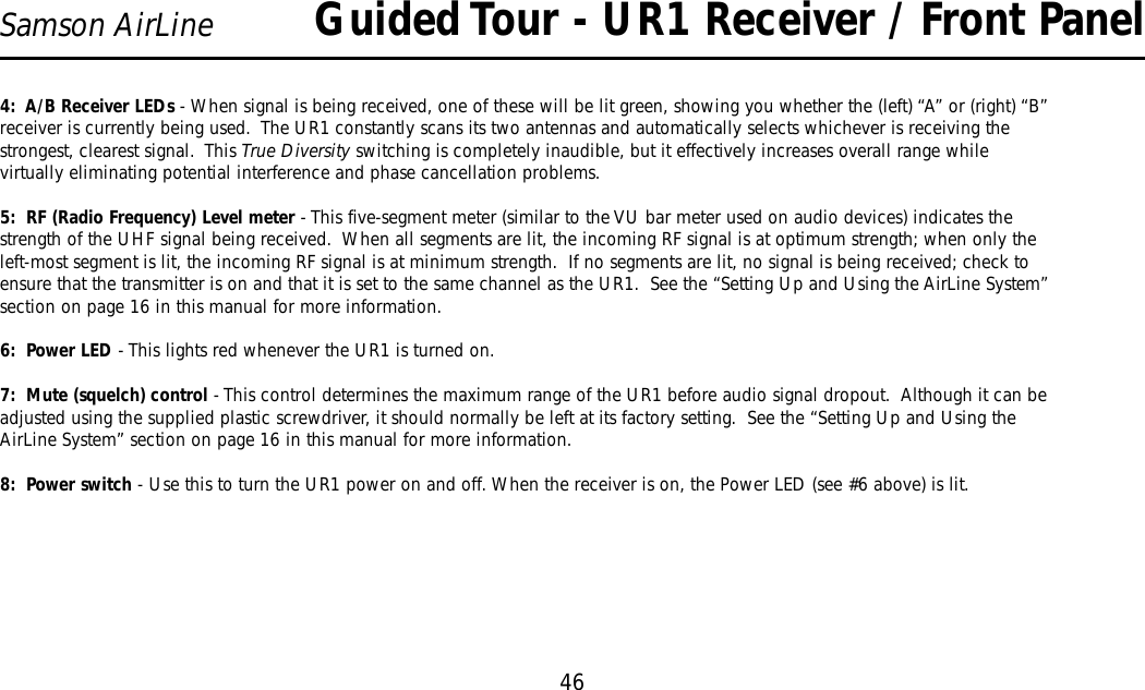 46Samson AirLine4:  A/B Receiver LEDs - When signal is being received, one of these will be lit green, showing you whether the (left) “A” or (right) “B”receiver is currently being used.  The UR1 constantly scans its two antennas and automatically selects whichever is receiving thestrongest, clearest signal.  This True Diversity switching is completely inaudible, but it effectively increases overall range whilevirtually eliminating potential interference and phase cancellation problems.5:  RF (Radio Frequency) Level meter - This five-segment meter (similar to the VU bar meter used on audio devices) indicates thestrength of the UHF signal being received.  When all segments are lit, the incoming RF signal is at optimum strength; when only theleft-most segment is lit, the incoming RF signal is at minimum strength.  If no segments are lit, no signal is being received; check toensure that the transmitter is on and that it is set to the same channel as the UR1.  See the “Setting Up and Using the AirLine System”section on page 16 in this manual for more information.6:  Power LED - This lights red whenever the UR1 is turned on.7:  Mute (squelch) control - This control determines the maximum range of the UR1 before audio signal dropout.  Although it can beadjusted using the supplied plastic screwdriver, it should normally be left at its factory setting.  See the “Setting Up and Using theAirLine System” section on page 16 in this manual for more information.8:  Power switch - Use this to turn the UR1 power on and off. When the receiver is on, the Power LED (see #6 above) is lit.Guided Tour - UR1 Receiver / Front Panel