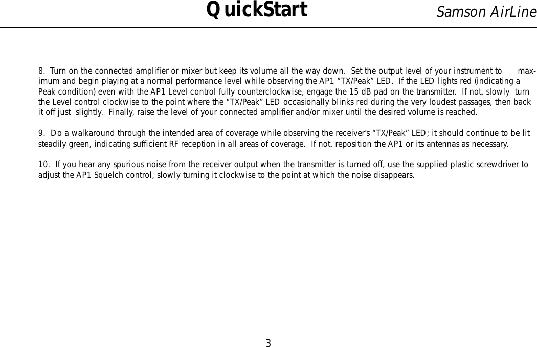 8.  Turn on the connected amplifier or mixer but keep its volume all the way down.  Set the output level of your instrument to      max-imum and begin playing at a normal performance level while observing the AP1 “TX/Peak”LED.  If the LED lights red (indicating aPeak condition) even with the AP1 Level control fully counterclockwise, engage the 15 dB pad on the transmitter.  If not, slowly  turnthe Level control clockwise to the point where the “TX/Peak”LED occasionally blinks red during the very loudest passages, then backit off just  slightly.  Finally, raise the level of your connected amplifier and/or mixer until the desired volume is reached.9.  Do a walkaround through the intended area of coverage while observing the receiver’s “TX/Peak”LED; it should continue to be litsteadily green, indicating sufficient RF reception in all areas of coverage.  If not, reposition the AP1 or its antennas as necessary.10.  If you hear any spurious noise from the receiver output when the transmitter is turned off, use the supplied plastic screwdriver toadjust the AP1 Squelch control, slowly turning it clockwise to the point at which the noise disappears.3Samson AirLineQuickStartENGLISH