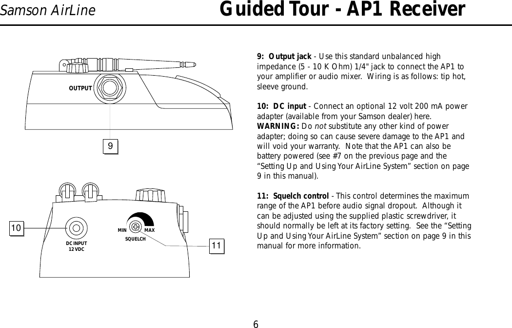 Guided Tour - AP1 Receiver6Samson AirLine9:  Output jack - Use this standard unbalanced highimpedance (5 - 10 K Ohm) 1/4&quot; jack to connect the AP1 toyour amplifier or audio mixer.  Wiring is as follows: tip hot,sleeve ground.10:  DC input - Connect an optional 12 volt 200 mA poweradapter (available from your Samson dealer) here.  WARNING: Do not substitute any other kind of poweradapter; doing so can cause severe damage to the AP1 andwill void your warranty.  Note that the AP1 can also bebattery powered (see #7 on the previous page and the“Setting Up and Using Your AirLine System” section on page9 in this manual).11:  Squelch control - This control determines the maximumrange of the AP1 before audio signal dropout.  Although itcan be adjusted using the supplied plastic screwdriver, itshould normally be left at its factory setting.  See the “SettingUp and Using Your AirLine System” section on page 9 in thismanual for more information.ENGLISHDC INPUT12 VDCSQUELCHMIN                  MAX1011OUTPUT9