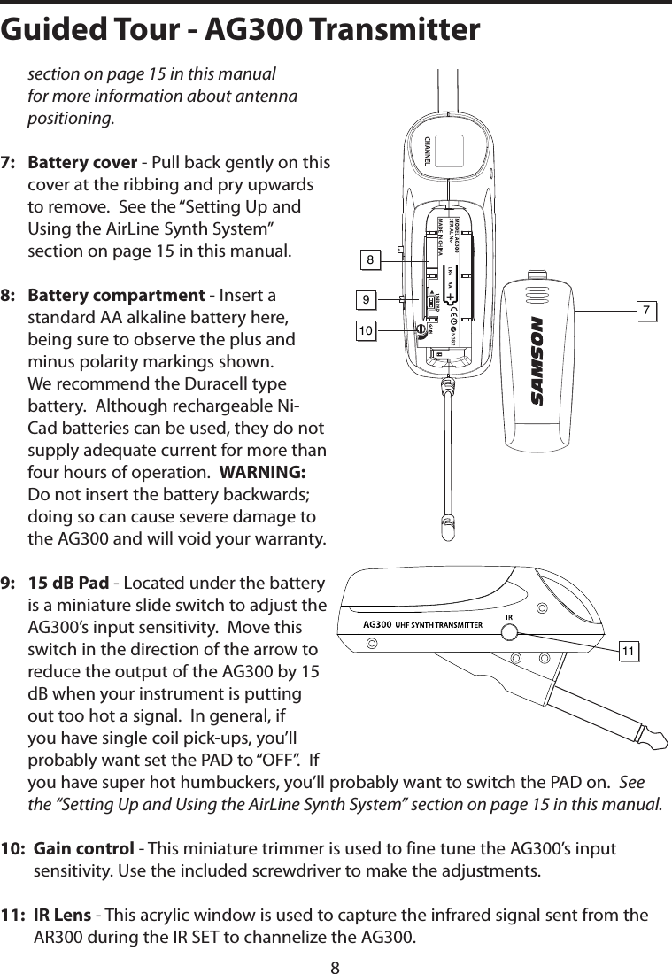 section on page 15 in this manual for more information about antenna positioning.7:    Battery cover - Pull back gently on this cover at the ribbing and pry upwards to remove.  See the “Setting Up and Using the AirLine Synth System” section on page 15 in this manual.8:    Battery compartment - Insert a standard AA alkaline battery here, being sure to observe the plus and minus polarity markings shown.  We recommend the Duracell type battery.  Although rechargeable Ni-Cad batteries can be used, they do not supply adequate current for more than four hours of operation.  WARNING:  Do not insert the battery backwards; doing so can cause severe damage to the AG300 and will void your warranty.9:    15 dB Pad - Located under the battery is a miniature slide switch to adjust the AG300’s input sensitivity.  Move this switch in the direction of the arrow to reduce the output of the AG300 by 15 dB when your instrument is putting out too hot a signal.  In general, if you have single coil pick-ups, you’ll probably want set the PAD to “OFF”.  If you have super hot humbuckers, you’ll probably want to switch the PAD on.  See the “Setting Up and Using the AirLine Synth System” section on page 15 in this manual.10:   Gain control - This miniature trimmer is used to fine tune the AG300’s input sensitivity. Use the included screwdriver to make the adjustments.11:   IR Lens - This acrylic window is used to capture the infrared signal sent from the AR300 during the IR SET to channelize the AG300.1098117Guided Tour - AG300 Transmitter8