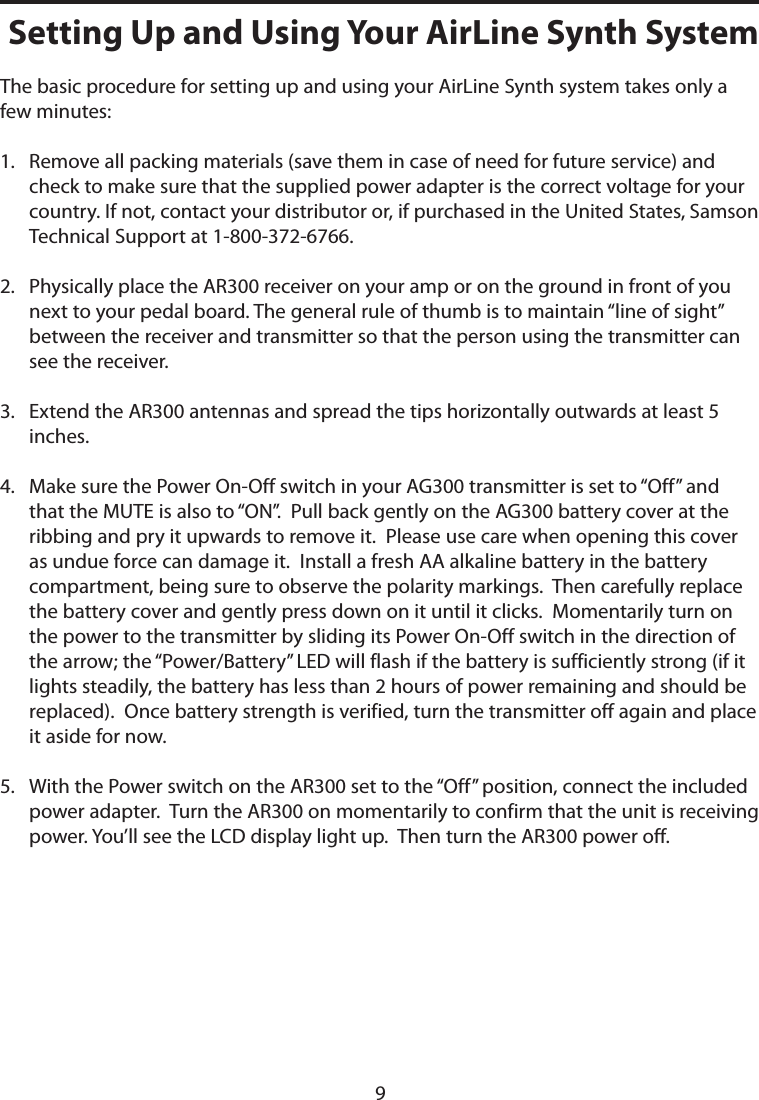 The basic procedure for setting up and using your AirLine Synth system takes only a few minutes:1.    Remove all packing materials (save them in case of need for future service) and check to make sure that the supplied power adapter is the correct voltage for your country. If not, contact your distributor or, if purchased in the United States, Samson Technical Support at 1-800-372-6766.2.    Physically place the AR300 receiver on your amp or on the ground in front of you next to your pedal board. The general rule of thumb is to maintain “line of sight” between the receiver and transmitter so that the person using the transmitter can see the receiver.3.    Extend the AR300 antennas and spread the tips horizontally outwards at least 5 inches.4.    Make sure the Power On-Off switch in your AG300 transmitter is set to “Off” and that the MUTE is also to “ON”.  Pull back gently on the AG300 battery cover at the ribbing and pry it upwards to remove it.  Please use care when opening this cover as undue force can damage it.  Install a fresh AA alkaline battery in the battery compartment, being sure to observe the polarity markings.  Then carefully replace the battery cover and gently press down on it until it clicks.  Momentarily turn on the power to the transmitter by sliding its Power On-Off switch in the direction of the arrow; the “Power/Battery” LED will flash if the battery is sufficiently strong (if it lights steadily, the battery has less than 2 hours of power remaining and should be replaced).  Once battery strength is verified, turn the transmitter off again and place it aside for now.5.    With the Power switch on the AR300 set to the “Off” position, connect the included power adapter.  Turn the AR300 on momentarily to confirm that the unit is receiving power. You’ll see the LCD display light up.  Then turn the AR300 power off.Setting Up and Using Your AirLine Synth System9