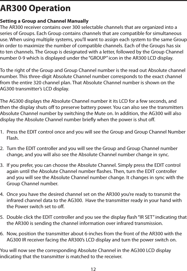 AR300 OperationSetting a Group and Channel Manually The AR300 receiver contains over 300 selectable channels that are organized into a series of Groups. Each Group contains channels that are compatible for simultaneous use. When using multiple systems, you’ll want to assign each system to the same Group in order to maximize the number of compatible channels. Each of the Groups has six to ten channels. The Group is designated with a letter, followed by the Group Channel number 0-9 which is displayed under the “GROUP” icon in the AR300 LCD display. To the right of the Group and Group Channel number is the read out Absolute channel number. This three-digit Absolute Channel number corresponds to the exact channel from the entire 320 channel plan. That Absolute Channel number is shown on the AG300 transmitter’s LCD display. The AG300 displays the Absolute Channel number it its LCD for a few seconds, and then the display shuts off to preserve battery power. You can also see the transmitters Absolute Channel number by switching the Mute on. In addition, the AG300 will also display the Absolute Channel number briefly when the power is shut off. 1.   Press the EDIT control once and you will see the Group and Group Channel Number Flash.2.   Turn the EDIT controller and you will see the Group and Group Channel number change, and you will also see the Absolute Channel number change in sync. 3.   If you prefer, you can choose the Absolute Channel. Simply press the EDIT control  again until the Absolute Channel number flashes. Then, turn the EDIT controller and you will see the Absolute Channel number change. It changes in sync with the Group Channel number.4.   Once you have the desired channel set on the AR300 you’re ready to transmit the infrared channel data to the AG300.  Have the transmitter ready in your hand with the Power switch set to off. 5.   Double click the EDIT controller and you see the display flash “IR SET” indicating that the AR300 is sending the channel information over infrared transmission.6.   Now, position the transmitter about 6-inches from the front of the AR300 with the AG300 IR receiver facing the AR300’s LCD display and turn the power switch on.You will now see the corresponding Absolute Channel in the AG300 LCD display indicating that the transmitter is matched to the receiver. 12