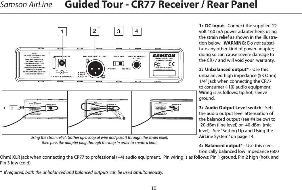 1:  DC input - Connect the supplied 12 volt 160 mA power adapter here, using the strain relief as shown in the illustra-tion below.  WARNING: Do not substi-tute any other kind of power adapter; doing so can cause severe damage to the CR77 and will void your  warranty.2:  Unbalanced output* - Use this unbalanced high impedance (5K Ohm) 1/4&quot; jack when connecting the CR77 to consumer (-10) audio equipment.  Wiring is as follows: tip hot, sleeve ground.3:  Audio Output Level switch - Sets the audio output level attenuation of the balanced output (see #4 below) to -20 dBm (line level) or -40 dBm  (mic level).  See “Setting Up and Using the AirLine System” on page 14.4:  Balanced output* - Use this elec-tronically balanced low impedance (600 Ohm) XLR jack when connecting the CR77 to professional (+4) audio equipment.  Pin wiring is as follows: Pin 1 ground, Pin 2 high (hot), and Pin 3 low (cold).*  If required, both the unbalanced and balanced outputs can be used simultaneously.Samson AirLine Guided Tour - CR77 Receiver / Rear Panel1   2   3   4 -Using the strain relief: Gather up a loop of wire and pass it through the strain relief, then pass the adapter plug through the loop in order to create a knot.      10