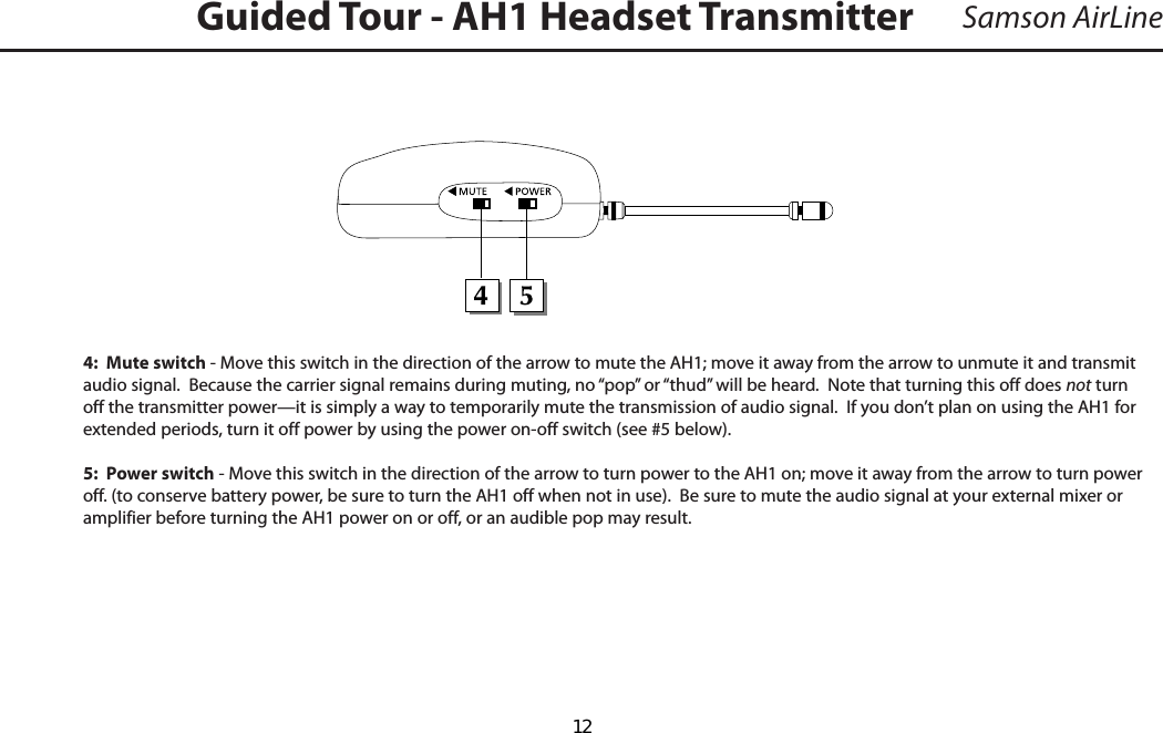 Samson AirLine4:  Mute switch - Move this switch in the direction of the arrow to mute the AH1; move it away from the arrow to unmute it and transmit  audio signal.  Because the carrier signal remains during muting, no “pop” or “thud” will be heard.  Note that turning this off does not turn off the transmitter power—it is simply a way to temporarily mute the transmission of audio signal.  If you don’t plan on using the AH1 for extended periods, turn it off power by using the power on-off switch (see #5 below).5:  Power switch - Move this switch in the direction of the arrow to turn power to the AH1 on; move it away from the arrow to turn power off. (to conserve battery power, be sure to turn the AH1 off when not in use).  Be sure to mute the audio signal at your external mixer or amplifier before turning the AH1 power on or off, or an audible pop may result.Guided Tour - AH1 Headset Transmitter  12