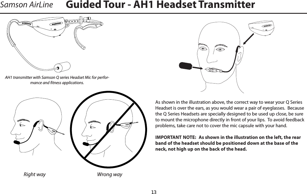 Samson AirLineAH1As shown in the illustration above, the correct way to wear your Q Series Headset is over the ears, as you would wear a pair of eyeglasses.  Because the Q Series Headsets are specially designed to be used up close, be sure to mount the microphone directly in front of your lips.  To avoid feedback problems, take care not to cover the mic capsule with your hand.IMPORTANT NOTE:  As shown in the illustration on the left, the rear band of the headset should be positioned down at the base of the neck, not high up on the back of the head.AH1 transmitter with Samson Q series Headset Mic for perfor-mance and fitness applications.Right way Wrong wayGuided Tour - AH1 Headset Transmitter  13