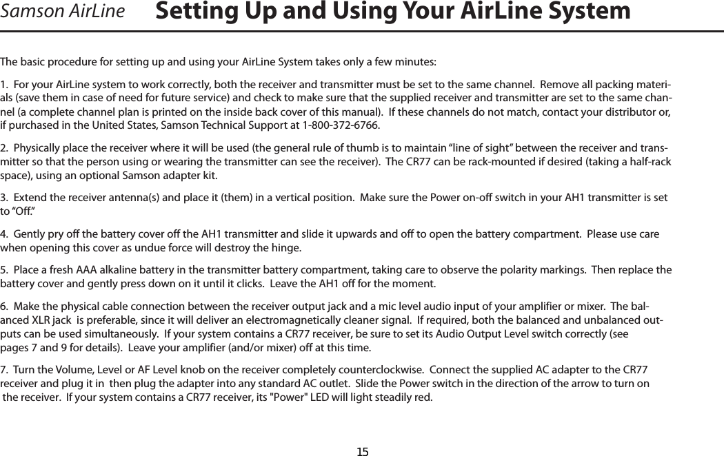 Samson AirLineThe basic procedure for setting up and using your AirLine System takes only a few minutes:1.  For your AirLine system to work correctly, both the receiver and transmitter must be set to the same channel.  Remove all packing materi-als (save them in case of need for future service) and check to make sure that the supplied receiver and transmitter are set to the same chan-nel (a complete channel plan is printed on the inside back cover of this manual).  If these channels do not match, contact your distributor or, if purchased in the United States, Samson Technical Support at 1-800-372-6766.2.  Physically place the receiver where it will be used (the general rule of thumb is to maintain “line of sight” between the receiver and trans-mitter so that the person using or wearing the transmitter can see the receiver).  The CR77 can be rack-mounted if desired (taking a half-rack space), using an optional Samson adapter kit.  3.  Extend the receiver antenna(s) and place it (them) in a vertical position.  Make sure the Power on-off switch in your AH1 transmitter is set to “Off.”4.  Gently pry off the battery cover off the AH1 transmitter and slide it upwards and off to open the battery compartment.  Please use care when opening this cover as undue force will destroy the hinge.5.  Place a fresh AAA alkaline battery in the transmitter battery compartment, taking care to observe the polarity markings.  Then replace the battery cover and gently press down on it until it clicks.  Leave the AH1 off for the moment.6.  Make the physical cable connection between the receiver output jack and a mic level audio input of your amplifier or mixer.  The bal-anced XLR jack  is preferable, since it will deliver an electromagnetically cleaner signal.  If required, both the balanced and unbalanced out-puts can be used simultaneously.  If your system contains a CR77 receiver, be sure to set its Audio Output Level switch correctly (see pages 7 and 9 for details).  Leave your amplifier (and/or mixer) off at this time.7.  Turn the Volume, Level or AF Level knob on the receiver completely counterclockwise.  Connect the supplied AC adapter to the CR77 receiver and plug it in  then plug the adapter into any standard AC outlet.  Slide the Power switch in the direction of the arrow to turn on the receiver.  If your system contains a CR77 receiver, its &quot;Power&quot; LED will light steadily red.  Setting Up and Using Your AirLine System  15