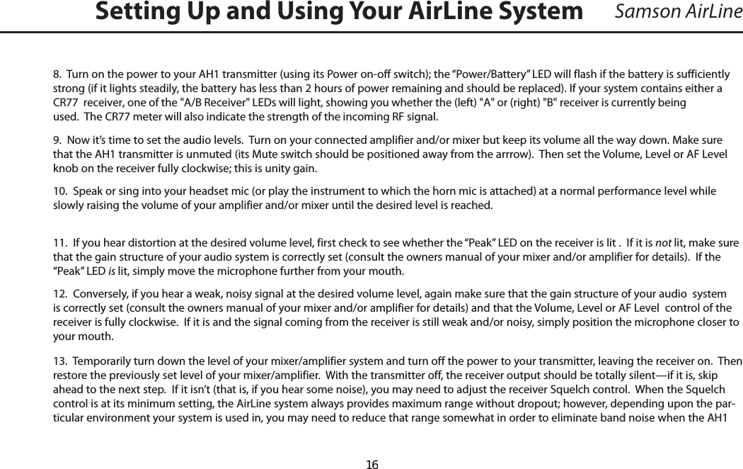 Samson AirLine8.  Turn on the power to your AH1 transmitter (using its Power on-off switch); the “Power/Battery” LED will flash if the battery is sufficiently strong (if it lights steadily, the battery has less than 2 hours of power remaining and should be replaced). If your system contains either a CR77  receiver, one of the &quot;A/B Receiver&quot; LEDs will light, showing you whether the (left) &quot;A&quot; or (right) &quot;B&quot; receiver is currently being used.  The CR77 meter will also indicate the strength of the incoming RF signal.9.  Now it’s time to set the audio levels.  Turn on your connected amplifier and/or mixer but keep its volume all the way down. Make sure that the AH1 transmitter is unmuted (its Mute switch should be positioned away from the arrrow).  Then set the Volume, Level or AF Level knob on the receiver fully clockwise; this is unity gain.10.  Speak or sing into your headset mic (or play the instrument to which the horn mic is attached) at a normal performance level while slowly raising the volume of your amplifier and/or mixer until the desired level is reached.  11.  If you hear distortion at the desired volume level, first check to see whether the “Peak” LED on the receiver is lit .  If it is not lit, make sure that the gain structure of your audio system is correctly set (consult the owners manual of your mixer and/or amplifier for details).  If the “Peak” LED is lit, simply move the microphone further from your mouth.12.  Conversely, if you hear a weak, noisy signal at the desired volume level, again make sure that the gain structure of your audio  system is correctly set (consult the owners manual of your mixer and/or amplifier for details) and that the Volume, Level or AF Level  control of the receiver is fully clockwise.  If it is and the signal coming from the receiver is still weak and/or noisy, simply position the microphone closer to your mouth.13.  Temporarily turn down the level of your mixer/amplifier system and turn off the power to your transmitter, leaving the receiver on.  Then restore the previously set level of your mixer/amplifier.  With the transmitter off, the receiver output should be totally silent—if it is, skip ahead to the next step.  If it isn’t (that is, if you hear some noise), you may need to adjust the receiver Squelch control.  When the Squelch control is at its minimum setting, the AirLine system always provides maximum range without dropout; however, depending upon the par-ticular environment your system is used in, you may need to reduce that range somewhat in order to eliminate band noise when the AH1 Setting Up and Using Your AirLine System  16