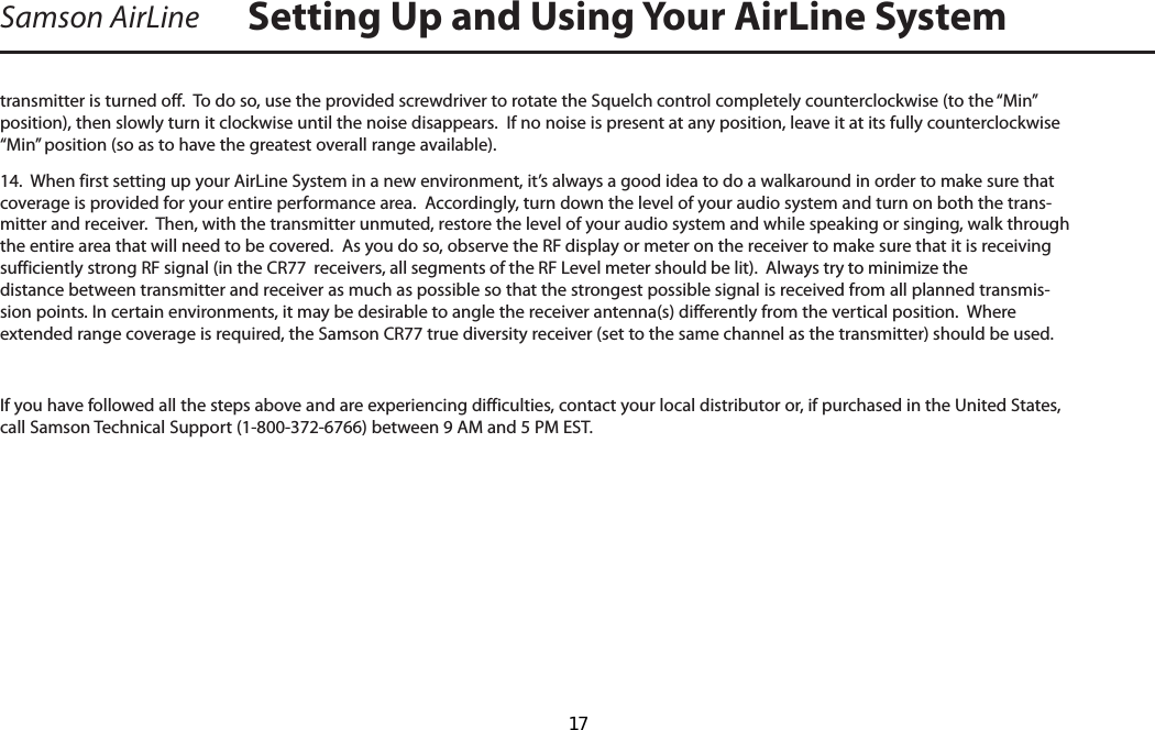 Samson AirLinetransmitter is turned off.  To do so, use the provided screwdriver to rotate the Squelch control completely counterclockwise (to the “Min” position), then slowly turn it clockwise until the noise disappears.  If no noise is present at any position, leave it at its fully counterclockwise “Min” position (so as to have the greatest overall range available).14.  When first setting up your AirLine System in a new environment, it’s always a good idea to do a walkaround in order to make sure that coverage is provided for your entire performance area.  Accordingly, turn down the level of your audio system and turn on both the trans-mitter and receiver.  Then, with the transmitter unmuted, restore the level of your audio system and while speaking or singing, walk through the entire area that will need to be covered.  As you do so, observe the RF display or meter on the receiver to make sure that it is receiving sufficiently strong RF signal (in the CR77  receivers, all segments of the RF Level meter should be lit).  Always try to minimize the distance between transmitter and receiver as much as possible so that the strongest possible signal is received from all planned transmis-sion points. In certain environments, it may be desirable to angle the receiver antenna(s) differently from the vertical position.  Where extended range coverage is required, the Samson CR77 true diversity receiver (set to the same channel as the transmitter) should be used.  If you have followed all the steps above and are experiencing difficulties, contact your local distributor or, if purchased in the United States, call Samson Technical Support (1-800-372-6766) between 9 AM and 5 PM EST.Setting Up and Using Your AirLine System  17