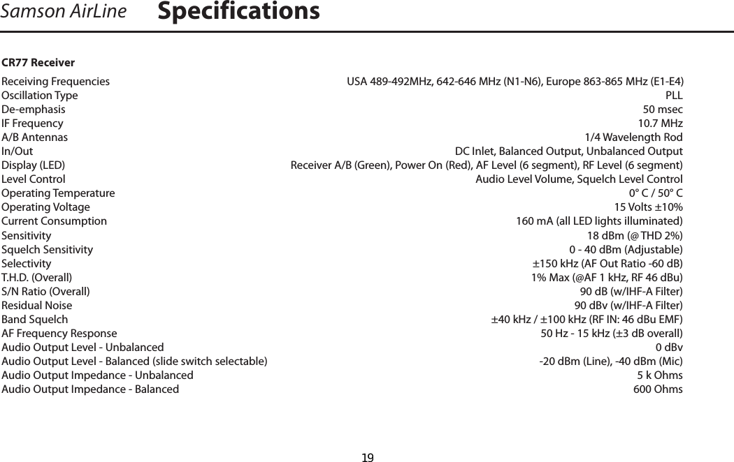 Samson AirLine SpecificationsCR77 ReceiverReceiving Frequencies    USA 489-492MHz, 642-646 MHz (N1-N6), Europe 863-865 MHz (E1-E4)Oscillation Type    PLLDe-emphasis    50 msecIF Frequency    10.7 MHzA/B Antennas    1/4 Wavelength RodIn/Out  DC Inlet, Balanced Output, Unbalanced OutputDisplay (LED)  Receiver A/B (Green), Power On (Red), AF Level (6 segment), RF Level (6 segment)Level Control  Audio Level Volume, Squelch Level ControlOperating Temperature    0° C / 50° COperating Voltage      15 Volts ±10%Current Consumption      160 mA (all LED lights illuminated)   Sensitivity      18 dBm (@ THD 2%)Squelch Sensitivity      0 - 40 dBm (Adjustable)Selectivity    ±150 kHz (AF Out Ratio -60 dB)T.H.D. (Overall)    1% Max (@AF 1 kHz, RF 46 dBu)S/N Ratio (Overall)    90 dB (w/IHF-A Filter)Residual Noise    90 dBv (w/IHF-A Filter)Band Squelch  ±40 kHz / ±100 kHz (RF IN: 46 dBu EMF)AF Frequency Response    50 Hz - 15 kHz (±3 dB overall)Audio Output Level - Unbalanced    0 dBvAudio Output Level - Balanced (slide switch selectable)    -20 dBm (Line), -40 dBm (Mic)Audio Output Impedance - Unbalanced    5 k OhmsAudio Output Impedance - Balanced   600 Ohms  19