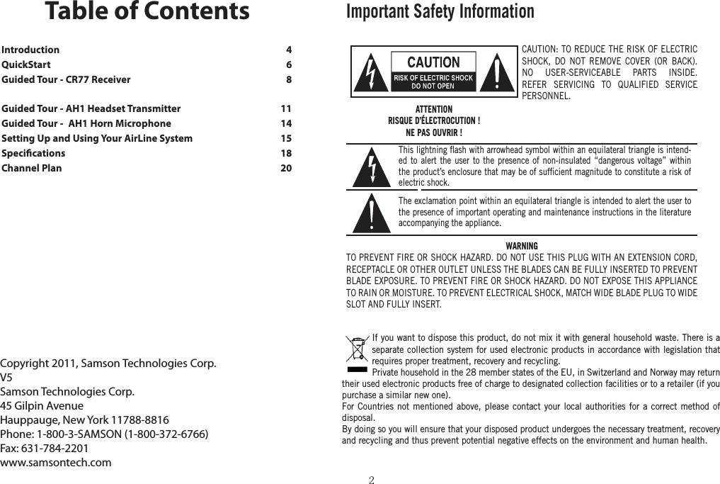 Introduction    4QuickStart    6Guided Tour - CR77 Receiver    8Guided Tour - AH1 Headset Transmitter    11Guided Tour -  AH1 Horn Microphone    14Setting Up and Using Your AirLine System    15Specications    18Channel Plan   20Copyright 2011, Samson Technologies Corp.V5 Samson Technologies Corp.45 Gilpin AvenueHauppauge, New York 11788-8816Phone: 1-800-3-SAMSON (1-800-372-6766)Fax: 631-784-2201 www.samsontech.comTable of ContentsImportant Safety InformationCAUTION: TO REDUCE THE RISK OF ELECTRIC SHOCK, DO NOT REMOVE COVER (OR BACK). NO USER-SERVICEABLE PARTS INSIDE. REFER SERVICING TO QUALIFIED SERVICE PERSONNEL.This lightning ﬂash with arrowhead symbol within an equilateral triangle is intend-ed to alert the user to the presence of non-insulated “dangerous voltage” within the product’s enclosure that may be of sufﬁcient magnitude to constitute a risk of electric shock.The exclamation point within an equilateral triangle is intended to alert the user to the presence of important operating and maintenance instructions in the literature accompanying the appliance.ATTENTIONRISQUE D’ÉLECTROCUTION !NE PAS OUVRIR !WARNINGTO PREVENT FIRE OR SHOCK HAZARD. DO NOT USE THIS PLUG WITH AN EXTENSION CORD, RECEPTACLE OR OTHER OUTLET UNLESS THE BLADES CAN BE FULLY INSERTED TO PREVENT BLADE EXPOSURE. TO PREVENT FIRE OR SHOCK HAZARD. DO NOT EXPOSE THIS APPLIANCE TO RAIN OR MOISTURE. TO PREVENT ELECTRICAL SHOCK, MATCH WIDE BLADE PLUG TO WIDE SLOT AND FULLY INSERT. If you want to dispose this product, do not mix it with general household waste. There is a separate collection system for used electronic products in accordance with legislation that requires proper treatment, recovery and recycling.Private household in the 28 member states of the EU, in Switzerland and Norway may return their used electronic products free of charge to designated collection facilities or to a retailer (if you purchase a similar new one).For Countries not mentioned above, please contact your local authorities for a correct method of disposal.By doing so you will ensure that your disposed product undergoes the necessary treatment, recovery and recycling and thus prevent potential negative effects on the environment and human health.