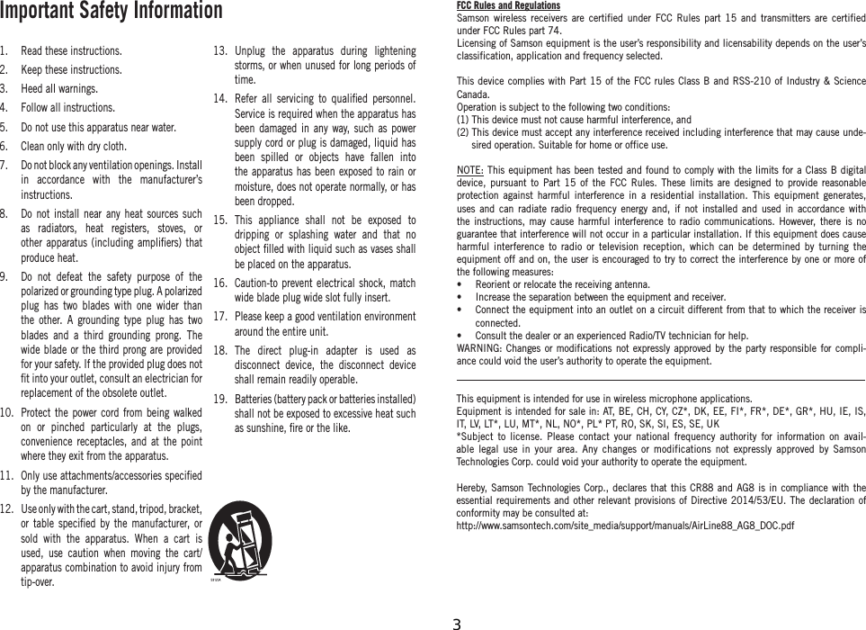 Important Safety Information1.  Read these instructions.2.  Keep these instructions.3.  Heed all warnings.4.  Follow all instructions.5.  Do not use this apparatus near water.6.  Clean only with dry cloth.7.  Do not block any ventilation openings. Install in accordance with the manufacturer’s instructions.8.  Do not install near any heat sources such as radiators, heat registers, stoves, or other apparatus (including ampliﬁers) that produce heat.9.  Do not defeat the safety purpose of the polarized or grounding type plug. A polarized plug has two blades with one wider than the other. A grounding type plug has two blades and a third grounding prong. The wide blade or the third prong are provided for your safety. If the provided plug does not ﬁt into your outlet, consult an electrician for replacement of the obsolete outlet.10.  Protect the power cord from being walked on or pinched particularly at the plugs, convenience receptacles, and at the point where they exit from the apparatus.11.  Only use attachments/accessories speciﬁed by the manufacturer.12.  Use only with the cart, stand, tripod, bracket, or table speciﬁed by the manufacturer, or sold with the apparatus. When a cart is used, use caution when moving the cart/apparatus combination to avoid injury from tip-over.13.  Unplug the apparatus during lightening storms, or when unused for long periods of time. 14.  Refer all servicing to qualiﬁed personnel. Service is required when the apparatus has been damaged in any way, such as power supply cord or plug is damaged, liquid has been spilled or objects have fallen into the apparatus has been exposed to rain or moisture, does not operate normally, or has been dropped.15.  This appliance shall not be exposed to dripping or splashing water and that no object ﬁlled with liquid such as vases shall be placed on the apparatus.16.  Caution-to prevent electrical shock, match wide blade plug wide slot fully insert.17.  Please keep a good ventilation environment around the entire unit.18.  The direct plug-in adapter is used as disconnect device, the disconnect device shall remain readily operable.19.  Batteries (battery pack or batteries installed) shall not be exposed to excessive heat such as sunshine, ﬁre or the like.This equipment is intended for use in wireless microphone applications.Equipment is intended for sale in: AT, BE, CH, CY, CZ*, DK, EE, FI*, FR*, DE*, GR*, HU, IE, IS, IT, LV, LT*, LU, MT*, NL, NO*, PL* PT, RO, SK, SI, ES, SE, UK*Subject to license. Please contact your national frequency authority for information on avail-able legal use in your area. Any changes or modifications not expressly approved by Samson Technologies Corp. could void your authority to operate the equipment.Hereby, Samson Technologies Corp., declares that this CR88 and AG8 is in compliance with the essential requirements and other relevant provisions of Directive 2014/53/EU. The declaration of conformity may be consulted at:http://www.samsontech.com/site_media/support/manuals/AirLine88_AG8_DOC.pdfFCC Rules and RegulationsSamson wireless receivers are certified under FCC Rules part 15 and transmitters are certified under FCC Rules part 74.Licensing of Samson equipment is the user’s responsibility and licensability depends on the user’s classification, application and frequency selected.This device complies with Part 15 of the FCC rules Class B and RSS-210 of Industry &amp; Science Canada.Operation is subject to the following two conditions:(1) This device must not cause harmful interference, and(2)  This device must accept any interference received including interference that may cause unde-sired operation. Suitable for home or office use. NOTE: This equipment has been tested and found to comply with the limits for a Class B digital device, pursuant to Part 15 of the FCC Rules. These limits are designed to provide reasonable protection against harmful interference in a residential installation. This equipment generates, uses and can radiate radio frequency energy and, if not installed and used in accordance with the instructions, may cause harmful interference to radio communications. However, there is no guarantee that interference will not occur in a particular installation. If this equipment does cause harmful interference to radio or television reception, which can be determined by turning the equipment off and on, the user is encouraged to try to correct the interference by one or more of the following measures:•  Reorient or relocate the receiving antenna.•  Increase the separation between the equipment and receiver.•   Connect the equipment into an outlet on a circuit different from that to which the receiver is connected.•   Consult the dealer or an experienced Radio/TV technician for help.WARNING: Changes or modifications not expressly approved by the party responsible for compli-ance could void the user’s authority to operate the equipment.    3