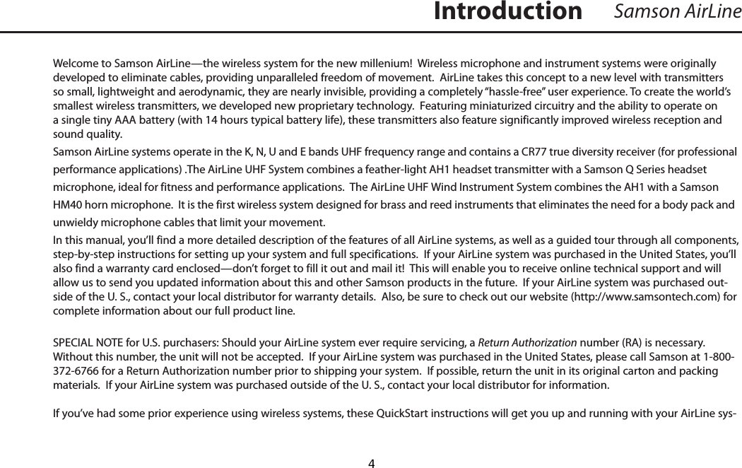 Welcome to Samson AirLine—the wireless system for the new millenium!  Wireless microphone and instrument systems were originally developed to eliminate cables, providing unparalleled freedom of movement.  AirLine takes this concept to a new level with transmitters so small, lightweight and aerodynamic, they are nearly invisible, providing a completely “hassle-free” user experience. To create the world’s smallest wireless transmitters, we developed new proprietary technology.  Featuring miniaturized circuitry and the ability to operate on a single tiny AAA battery (with 14 hours typical battery life), these transmitters also feature significantly improved wireless reception and sound quality.  Samson AirLine systems operate in the K, N, U and E bands UHF frequency range and contains a CR77 true diversity receiver (for professional performance applications) .The AirLine UHF System combines a feather-light AH1 headset transmitter with a Samson Q Series headset microphone, ideal for fitness and performance applications.  The AirLine UHF Wind Instrument System combines the AH1 with a Samson HM40 horn microphone.  It is the first wireless system designed for brass and reed instruments that eliminates the need for a body pack and unwieldy microphone cables that limit your movement.In this manual, you’ll find a more detailed description of the features of all AirLine systems, as well as a guided tour through all components, step-by-step instructions for setting up your system and full specifications.  If your AirLine system was purchased in the United States, you’ll also find a warranty card enclosed—don’t forget to fill it out and mail it!  This will enable you to receive online technical support and will allow us to send you updated information about this and other Samson products in the future.  If your AirLine system was purchased out-side of the U. S., contact your local distributor for warranty details.  Also, be sure to check out our website (http://www.samsontech.com) for complete information about our full product line.SPECIAL NOTE for U.S. purchasers: Should your AirLine system ever require servicing, a Return Authorization number (RA) is necessary.  Without this number, the unit will not be accepted.  If your AirLine system was purchased in the United States, please call Samson at 1-800-372-6766 for a Return Authorization number prior to shipping your system.  If possible, return the unit in its original carton and packing materials.  If your AirLine system was purchased outside of the U. S., contact your local distributor for information.If you’ve had some prior experience using wireless systems, these QuickStart instructions will get you up and running with your AirLine sys-Samson AirLine Introduction  4
