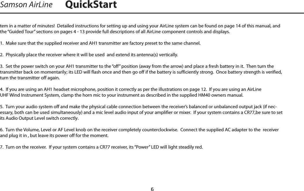 tem in a matter of minutes!  Detailed instructions for setting up and using your AirLine system can be found on page 14 of this manual, and the “Guided Tour” sections on pages 4 - 13 provide full descriptions of all AirLine component controls and displays.1.  Make sure that the supplied receiver and AH1 transmitter are factory preset to the same channel.2.  Physically place the receiver where it will be used  and extend its antenna(s) vertically.3.  Set the power switch on your AH1 transmitter to the “off” position (away from the arrow) and place a fresh battery in it.  Then turn the transmitter back on momentarily; its LED will flash once and then go off if the battery is sufficiently strong.  Once battery strength is verified, turn the transmitter off again.4.  If you are using an AH1 headset microphone, position it correctly as per the illustrations on page 12.  If you are using an AirLine UHF Wind Instrument System, clamp the horn mic to your instrument as described in the supplied HM40 owners manual.5.  Turn your audio system off and make the physical cable connection between the receiver’s balanced or unbalanced output jack (if nec-essary, both can be used simultaneously) and a mic level audio input of your amplifier or mixer.  If your system contains a CR77,be sure to set its Audio Output Level switch correctly. 6.  Turn the Volume, Level or AF Level knob on the receiver completely counterclockwise.  Connect the supplied AC adapter to the  receiver and plug it in , but leave its power off for the moment.7.  Turn on the receiver.  If your system contains a CR77 receiver, its “Power” LED will light steadily red. Samson AirLine QuickStart  6