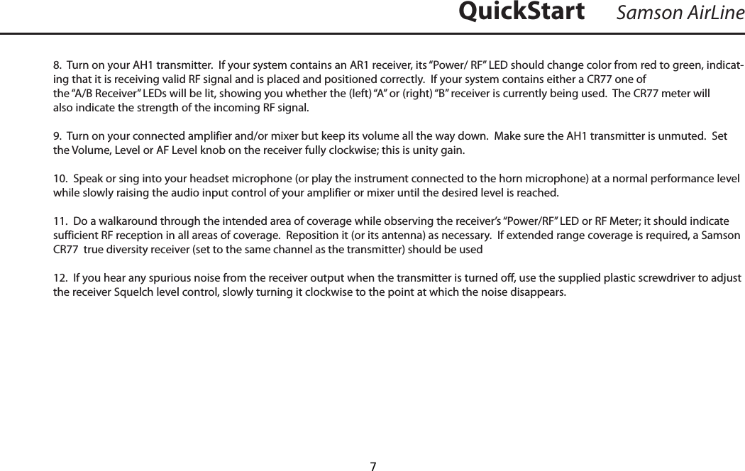 8.  Turn on your AH1 transmitter.  If your system contains an AR1 receiver, its “Power/ RF” LED should change color from red to green, indicat-ing that it is receiving valid RF signal and is placed and positioned correctly.  If your system contains either a CR77 one of the “A/B Receiver” LEDs will be lit, showing you whether the (left) “A” or (right) “B” receiver is currently being used.  The CR77 meter will also indicate the strength of the incoming RF signal.9.  Turn on your connected amplifier and/or mixer but keep its volume all the way down.  Make sure the AH1 transmitter is unmuted.  Set the Volume, Level or AF Level knob on the receiver fully clockwise; this is unity gain.10.  Speak or sing into your headset microphone (or play the instrument connected to the horn microphone) at a normal performance level while slowly raising the audio input control of your amplifier or mixer until the desired level is reached.11.  Do a walkaround through the intended area of coverage while observing the receiver’s “Power/RF” LED or RF Meter; it should indicate sufficient RF reception in all areas of coverage.  Reposition it (or its antenna) as necessary.  If extended range coverage is required, a Samson CR77  true diversity receiver (set to the same channel as the transmitter) should be used12.  If you hear any spurious noise from the receiver output when the transmitter is turned off, use the supplied plastic screwdriver to adjust the receiver Squelch level control, slowly turning it clockwise to the point at which the noise disappears.Samson AirLineQuickStart  7