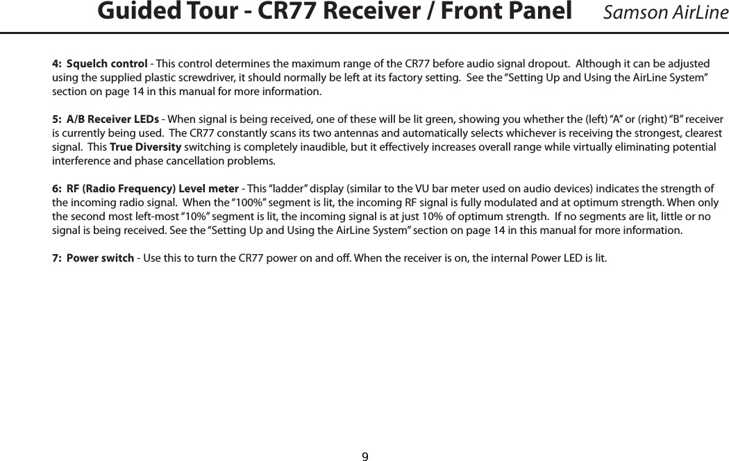 4:  Squelch control - This control determines the maximum range of the CR77 before audio signal dropout.  Although it can be adjusted using the supplied plastic screwdriver, it should normally be left at its factory setting.  See the “Setting Up and Using the AirLine System” section on page 14 in this manual for more information.5:  A/B Receiver LEDs - When signal is being received, one of these will be lit green, showing you whether the (left) “A” or (right) “B” receiver is currently being used.  The CR77 constantly scans its two antennas and automatically selects whichever is receiving the strongest, clearest signal.  This True Diversity switching is completely inaudible, but it effectively increases overall range while virtually eliminating potential interference and phase cancellation problems.6:  RF (Radio Frequency) Level meter - This “ladder” display (similar to the VU bar meter used on audio devices) indicates the strength of the incoming radio signal.  When the “100%” segment is lit, the incoming RF signal is fully modulated and at optimum strength. When only the second most left-most “10%” segment is lit, the incoming signal is at just 10% of optimum strength.  If no segments are lit, little or no signal is being received. See the “Setting Up and Using the AirLine System” section on page 14 in this manual for more information.7:  Power switch - Use this to turn the CR77 power on and off. When the receiver is on, the internal Power LED is lit.Samson AirLineGuided Tour - CR77 Receiver / Front Panel   9