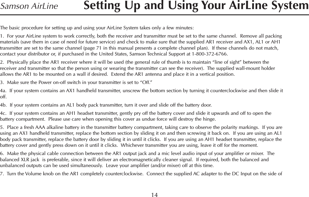14Samson AirLineThe basic procedure for setting up and using your AirLine System takes only a few minutes:1.  For your AirLine system to work correctly, both the receiver and transmitter must be set to the same channel.  Remove all packingmaterials (save them in case of need for future service) and check to make sure that the supplied AR1 receiver and AX1, AL1 or AH1transmitter are set to the same channel (page 71 in this manual presents a complete channel plan).  If these channels do not match,contact your distributor or, if purchased in the United States, Samson Technical Support at 1-800-372-6766.2.  Physically place the AR1 receiver where it will be used (the general rule of thumb is to maintain “line of sight” between thereceiver and transmitter so that the person using or wearing the transmitter can see the receiver).  The supplied wall-mount holderallows the AR1 to be mounted on a wall if desired.  Extend the AR1 antenna and place it in a vertical position.3.  Make sure the Power on-off switch in your transmitter is set to “Off.”4a.  If your system contains an AX1 handheld transmitter, unscrew the bottom section by turning it counterclockwise and then slide itoff.4b.  If your system contains an AL1 body pack transmitter, turn it over and slide off the battery door.4c.  If your system contains an AH1 headset transmitter, gently pry off the battery cover and slide it upwards and off to open thebattery compartment.  Please use care when opening this cover as undue force will destroy the hinge.5.  Place a fresh AAA alkaline battery in the transmitter battery compartment, taking care to observe the polarity markings.  If you areusing an AX1 handheld transmitter, replace the bottom section by sliding it on and then screwing it back on.  If you are using an AL1body pack transmitter, replace the battery door by sliding it in until it clicks.  If you are using an AH1 headset transmitter, replace thebattery cover and gently press down on it until it clicks.  Whichever transmitter you are using, leave it off for the moment.6.  Make the physical cable connection between the AR1 output jack and a mic level audio input of your amplifier or mixer.  Thebalanced XLR jack  is preferable, since it will deliver an electromagnetically cleaner signal.  If required, both the balanced andunbalanced outputs can be used simultaneously.  Leave your amplifier (and/or mixer) off at this time.7.  Turn the Volume knob on the AR1 completely counterclockwise.  Connect the supplied AC adapter to the DC Input on the side ofSetting Up and Using Your AirLine SystemENGLISH