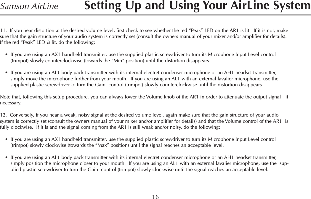 16Samson AirLine11.  If you hear distortion at the desired volume level, first check to see whether the red “Peak” LED on the AR1 is lit.  If it is not, makesure that the gain structure of your audio system is correctly set (consult the owners manual of your mixer and/or amplifier for details).If the red “Peak” LED is lit, do the following:•If you are using an AX1 handheld transmitter, use the supplied plastic screwdriver to turn its Microphone Input Level control(trimpot) slowly counterclockwise (towards the “Min” position) until the distortion disappears.•If you are using an AL1 body pack transmitter with its internal electret condenser microphone or an AH1 headset transmitter,simply move the microphone further from your mouth.  If you are using an AL1 with an external lavalier microphone, use thesupplied plastic screwdriver to turn the Gain  control (trimpot) slowly counterclockwise until the distortion disappears.Note that, following this setup procedure, you can always lower the Volume knob of the AR1 in order to attenuate the output signal   ifnecessary.12.  Conversely, if you hear a weak, noisy signal at the desired volume level, again make sure that the gain structure of your audiosystem is correctly set (consult the owners manual of your mixer and/or amplifier for details) and that the Volume control of the AR1  isfully clockwise.  If it is and the signal coming from the AR1 is still weak and/or noisy, do the following:•If you are using an AX1 handheld transmitter, use the supplied plastic screwdriver to turn its Microphone Input Level control(trimpot) slowly clockwise (towards the “Max” position) until the signal reaches an acceptable level.•If you are using an AL1 body pack transmitter with its internal electret condenser microphone or an AH1 headset transmitter,simply position the microphone closer to your mouth.  If you are using an AL1 with an external lavalier microphone, use the  sup-plied plastic screwdriver to turn the Gain  control (trimpot) slowly clockwise until the signal reaches an acceptable level.Setting Up and Using Your AirLine SystemENGLISH