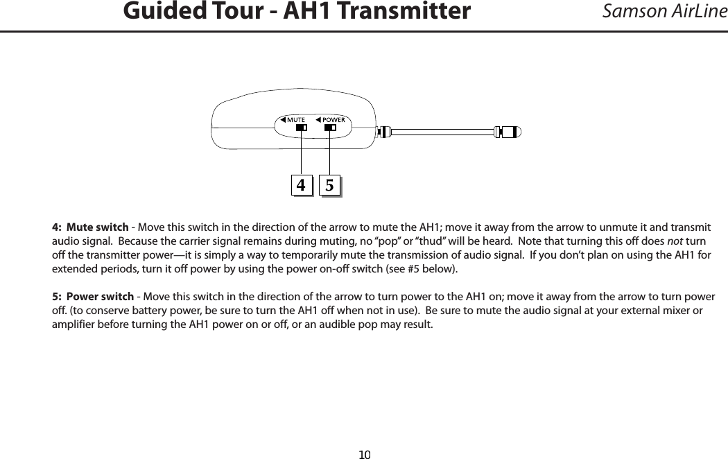 Samson AirLine4:  Mute switch - Move this switch in the direction of the arrow to mute the AH1; move it away from the arrow to unmute it and transmit  audio signal.  Because the carrier signal remains during muting, no “pop” or “thud” will be heard.  Note that turning this off does not turn off the transmitter power—it is simply a way to temporarily mute the transmission of audio signal.  If you don’t plan on using the AH1 for extended periods, turn it off power by using the power on-off switch (see #5 below).5:  Power switch - Move this switch in the direction of the arrow to turn power to the AH1 on; move it away from the arrow to turn power off. (to conserve battery power, be sure to turn the AH1 off when not in use).  Be sure to mute the audio signal at your external mixer or amplifier before turning the AH1 power on or off, or an audible pop may result.Guided Tour - AH1 TransmitterENGLISH  10