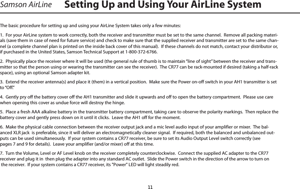 Samson AirLineThe basic procedure for setting up and using your AirLine System takes only a few minutes:1.  For your AirLine system to work correctly, both the receiver and transmitter must be set to the same channel.  Remove all packing materi-als (save them in case of need for future service) and check to make sure that the supplied receiver and transmitter are set to the same chan-nel (a complete channel plan is printed on the inside back cover of this manual).  If these channels do not match, contact your distributor or, if purchased in the United States, Samson Technical Support at 1-800-372-6766.2.  Physically place the receiver where it will be used (the general rule of thumb is to maintain “line of sight” between the receiver and trans-mitter so that the person using or wearing the transmitter can see the receiver).  The CR77 can be rack-mounted if desired (taking a half-rack space), using an optional Samson adapter kit.  3.  Extend the receiver antenna(s) and place it (them) in a vertical position.  Make sure the Power on-off switch in your AH1 transmitter is set to “Off.”4.  Gently pry off the battery cover off the AH1 transmitter and slide it upwards and off to open the battery compartment.  Please use care when opening this cover as undue force will destroy the hinge.5.  Place a fresh AAA alkaline battery in the transmitter battery compartment, taking care to observe the polarity markings.  Then replace the battery cover and gently press down on it until it clicks.  Leave the AH1 off for the moment.6.  Make the physical cable connection between the receiver output jack and a mic level audio input of your amplifier or mixer.  The bal-anced XLR jack  is preferable, since it will deliver an electromagnetically cleaner signal.  If required, both the balanced and unbalanced out-puts can be used simultaneously.  If your system contains a CR77 receiver, be sure to set its Audio Output Level switch correctly (see pages 7 and 9 for details).  Leave your amplifier (and/or mixer) off at this time.7.  Turn the Volume, Level or AF Level knob on the receiver completely counterclockwise.  Connect the supplied AC adapter to the CR77 receiver and plug it in  then plug the adapter into any standard AC outlet.  Slide the Power switch in the direction of the arrow to turn on the receiver.  If your system contains a CR77 receiver, its &quot;Power&quot; LED will light steadily red.  Setting Up and Using Your AirLine SystemENGLISH  11