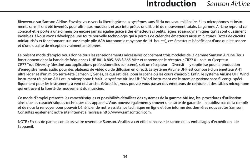 Bienvenue sur Samson Airline. Envolez-vous vers la liberté grâce aux systèmes sans fil du nouveau millénaire  ! Les microphones et instru-ments sans fil ont été inventés pour offrir aux musiciens et aux interprètes une liberté de mouvement totale. La gamme AirLine reprend ce concept et le porte à une dimension encore jamais égalée grâce à des émetteurs si petits, légers et aérodynamiques qu&apos;ils sont quasiment invisibles  ! Nous avons développé une toute nouvelle technologie qui a permis de créer des émetteurs aussi miniatures. Dotés de circuits miniaturisés et fonctionnant sur une simple pile AAA (autonomie moyenne de 14  heures), ces émetteurs bénéficient d&apos;une qualité sonore et d&apos;une qualité de réception vraiment améliorées. Le présent mode d&apos;emploi vous donne tous les renseignements nécessaires concernant trois modèles de la gamme Samson AirLine. Tous fonctionnent dans la bande de fréquences UHF 801 à 805, 863 à 865 MHz et reprennent le récepteur CR77 0  - soit un r¨¦cepteur CR77 True Diversity (destiné aux applications professionnelles sur scène), soit un récepteur   Diversit y (optimisé pour la production d&apos;enregistrements audio pour des plateaux de vidéo ou de diffusion en direct). Le système AirLine UHF est composé d&apos;un émetteur AH1 ultra léger et d&apos;un micro serre-tête Samson Q Series, ce qui est idéal pour la scène ou les cours d&apos;aérobic. Enfin, le système AirLine UHF Wind Instrument réunit un AH1 et un microphone HM40. Le système AirLine UHF Wind Instrument est le premier système sans fil conçu spéci-fiquement pour les instruments à vent et à anche. Grâce à lui, vous pouvez vous passer des émetteurs de ceinture et des câbles microphone qui entravent la liberté de mouvement du musicien.Ce mode d&apos;emploi présente les caractéristiques et possibilités détaillées des systèmes de la gamme AirLine, les  procédures d&apos;utilisation ainsi que les caractéristiques techniques des appareils. Vous pouvez également y trouver une carte de garantie – n&apos;oubliez pas de la remplir et de nous la renvoyer pour pouvoir bénéficier de notre assistance technique en ligne et être informé des dernières nouveautés Samson. Consultez également notre site Internet à l&apos;adresse http://www.samsontech.com.NOTE : En cas de panne, contactez votre revendeur Samson. Veuillez à cet effet conserver le carton et les emballages d&apos;expédition   de l&apos;appareil.Samson AirLineIntroductionFRANÇAIS  14