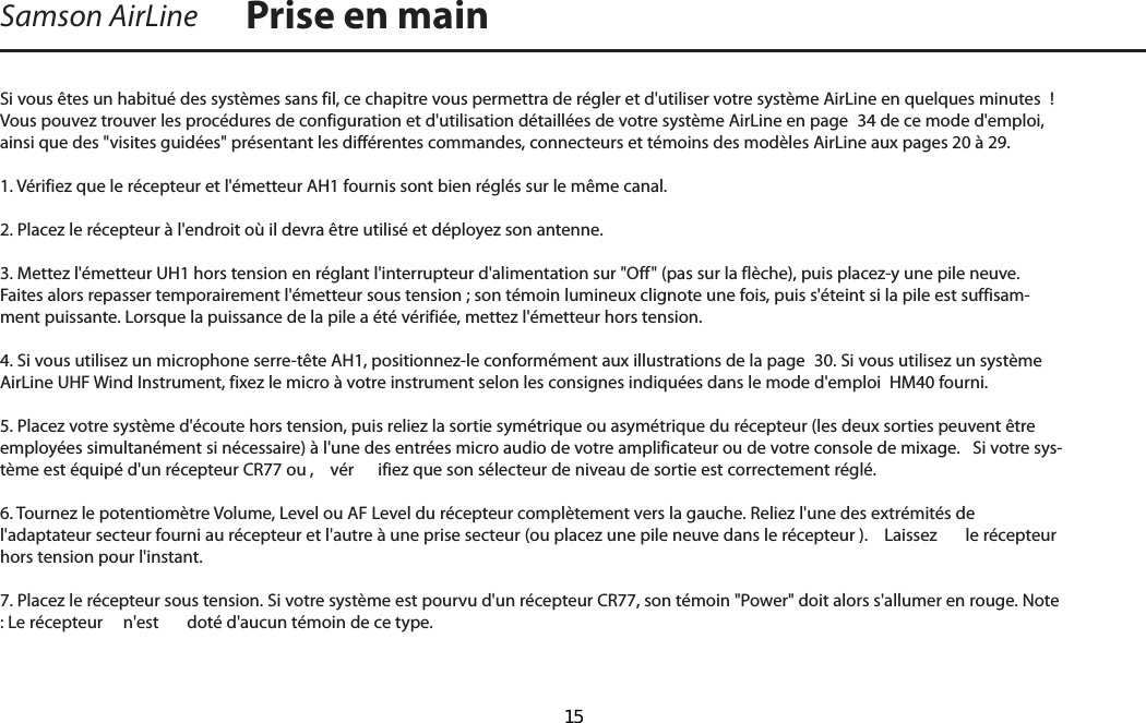 Si vous êtes un habitué des systèmes sans fil, ce chapitre vous permettra de régler et d&apos;utiliser votre système AirLine en quelques minutes  ! Vous pouvez trouver les procédures de configuration et d&apos;utilisation détaillées de votre système AirLine en page  34 de ce mode d&apos;emploi, ainsi que des &quot;visites guidées&quot; présentant les différentes commandes, connecteurs et témoins des modèles AirLine aux pages 20 à 29.1. Vérifiez que le récepteur et l&apos;émetteur AH1 fournis sont bien réglés sur le même canal. 2. Placez le récepteur à l&apos;endroit où il devra être utilisé et déployez son antenne. 3. Mettez l&apos;émetteur UH1 hors tension en réglant l&apos;interrupteur d&apos;alimentation sur &quot;Off&quot; (pas sur la flèche), puis placez-y une pile neuve. Faites alors repasser temporairement l&apos;émetteur sous tension ; son témoin lumineux clignote une fois, puis s&apos;éteint si la pile est suffisam-ment puissante. Lorsque la puissance de la pile a été vérifiée, mettez l&apos;émetteur hors tension.4. Si vous utilisez un microphone serre-tête AH1, positionnez-le conformément aux illustrations de la page  30. Si vous utilisez un système AirLine UHF Wind Instrument, fixez le micro à votre instrument selon les consignes indiquées dans le mode d&apos;emploi  HM40 fourni. 5. Placez votre système d&apos;écoute hors tension, puis reliez la sortie symétrique ou asymétrique du récepteur (les deux sorties peuvent être employées simultanément si nécessaire) à l&apos;une des entrées micro audio de votre amplificateur ou de votre console de mixage.   Si votre sys-tème est équipé d&apos;un récepteur CR77 ou ,  vér ifiez que son sélecteur de niveau de sortie est correctement réglé.6. Tournez le potentiomètre Volume, Level ou AF Level du récepteur complètement vers la gauche. Reliez l&apos;une des extrémités de l&apos;adaptateur secteur fourni au récepteur et l&apos;autre à une prise secteur (ou placez une pile neuve dans le récepteur ).  Laissez  le récepteur hors tension pour l&apos;instant.7. Placez le récepteur sous tension. Si votre système est pourvu d&apos;un récepteur CR77, son témoin &quot;Power&quot; doit alors s&apos;allumer en rouge. Note : Le récepteur   n&apos;est  doté d&apos;aucun témoin de ce type.Samson AirLine Prise en mainFRANÇAIS  15