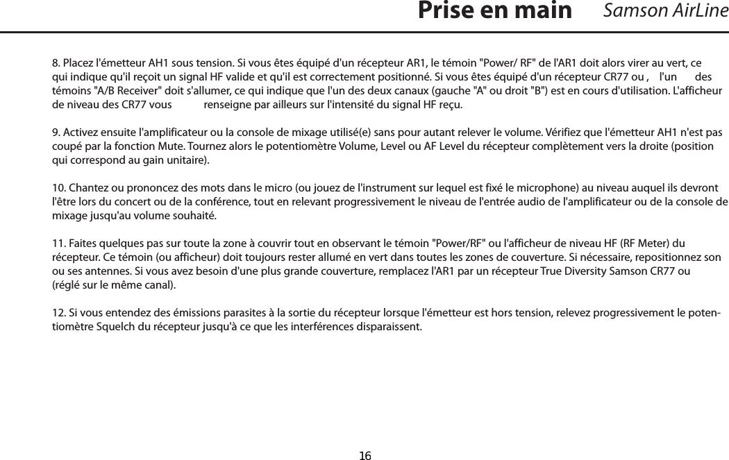 8. Placez l&apos;émetteur AH1 sous tension. Si vous êtes équipé d&apos;un récepteur AR1, le témoin &quot;Power/ RF&quot; de l&apos;AR1 doit alors virer au vert, ce qui indique qu&apos;il reçoit un signal HF valide et qu&apos;il est correctement positionné. Si vous êtes équipé d&apos;un récepteur CR77 ou ,  l&apos;un  des témoins &quot;A/B Receiver&quot; doit s&apos;allumer, ce qui indique que l&apos;un des deux canaux (gauche &quot;A&quot; ou droit &quot;B&quot;) est en cours d&apos;utilisation. L&apos;afficheur de niveau des CR77 vous  renseigne par ailleurs sur l&apos;intensité du signal HF reçu.9. Activez ensuite l&apos;amplificateur ou la console de mixage utilisé(e) sans pour autant relever le volume. Vérifiez que l&apos;émetteur AH1 n&apos;est pas coupé par la fonction Mute. Tournez alors le potentiomètre Volume, Level ou AF Level du récepteur complètement vers la droite (position qui correspond au gain unitaire). 10. Chantez ou prononcez des mots dans le micro (ou jouez de l&apos;instrument sur lequel est fixé le microphone) au niveau auquel ils devront l&apos;être lors du concert ou de la conférence, tout en relevant progressivement le niveau de l&apos;entrée audio de l&apos;amplificateur ou de la console de mixage jusqu&apos;au volume souhaité. 11. Faites quelques pas sur toute la zone à couvrir tout en observant le témoin &quot;Power/RF&quot; ou l&apos;afficheur de niveau HF (RF Meter) du récepteur. Ce témoin (ou afficheur) doit toujours rester allumé en vert dans toutes les zones de couverture. Si nécessaire, repositionnez son ou ses antennes. Si vous avez besoin d&apos;une plus grande couverture, remplacez l&apos;AR1 par un récepteur True Diversity Samson CR77 ou (réglé sur le même canal).12. Si vous entendez des émissions parasites à la sortie du récepteur lorsque l&apos;émetteur est hors tension, relevez progressivement le poten-tiomètre Squelch du récepteur jusqu&apos;à ce que les interférences disparaissent. Samson AirLinePrise en mainFRANÇAIS  16