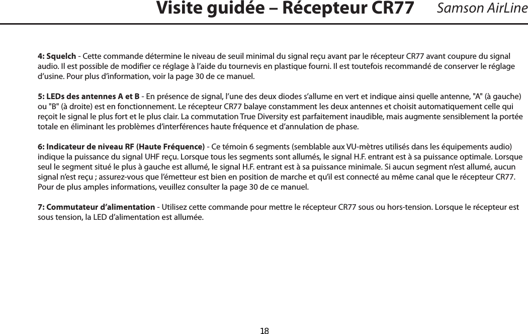 4: Squelch - Cette commande détermine le niveau de seuil minimal du signal reçu avant par le récepteur CR77 avant coupure du signal audio. Il est possible de modifier ce réglage à l’aide du tournevis en plastique fourni. Il est toutefois recommandé de conserver le réglage d’usine. Pour plus d’information, voir la page 30 de ce manuel.5: LEDs des antennes A et B - En présence de signal, l’une des deux diodes s’allume en vert et indique ainsi quelle antenne, &quot;A&quot; (à gauche) ou &quot;B&quot; (à droite) est en fonctionnement. Le récepteur CR77 balaye constamment les deux antennes et choisit automatiquement celle qui reçoit le signal le plus fort et le plus clair. La commutation True Diversity est parfaitement inaudible, mais augmente sensiblement la portée totale en éliminant les problèmes d’interférences haute fréquence et d’annulation de phase.6: Indicateur de niveau RF (Haute Fréquence) - Ce témoin 6 segments (semblable aux VU-mètres utilisés dans les équipements audio) indique la puissance du signal UHF reçu. Lorsque tous les segments sont allumés, le signal H.F. entrant est à sa puissance optimale. Lorsque seul le segment situé le plus à gauche est allumé, le signal H.F. entrant est à sa puissance minimale. Si aucun segment n’est allumé, aucun signal n’est reçu ; assurez-vous que l’émetteur est bien en position de marche et qu’il est connecté au même canal que le récepteur CR77. Pour de plus amples informations, veuillez consulter la page 30 de ce manuel.7: Commutateur d’alimentation - Utilisez cette commande pour mettre le récepteur CR77 sous ou hors-tension. Lorsque le récepteur est sous tension, la LED d’alimentation est allumée.Samson AirLineVisite guidée – Récepteur CR77FRANÇAIS  18