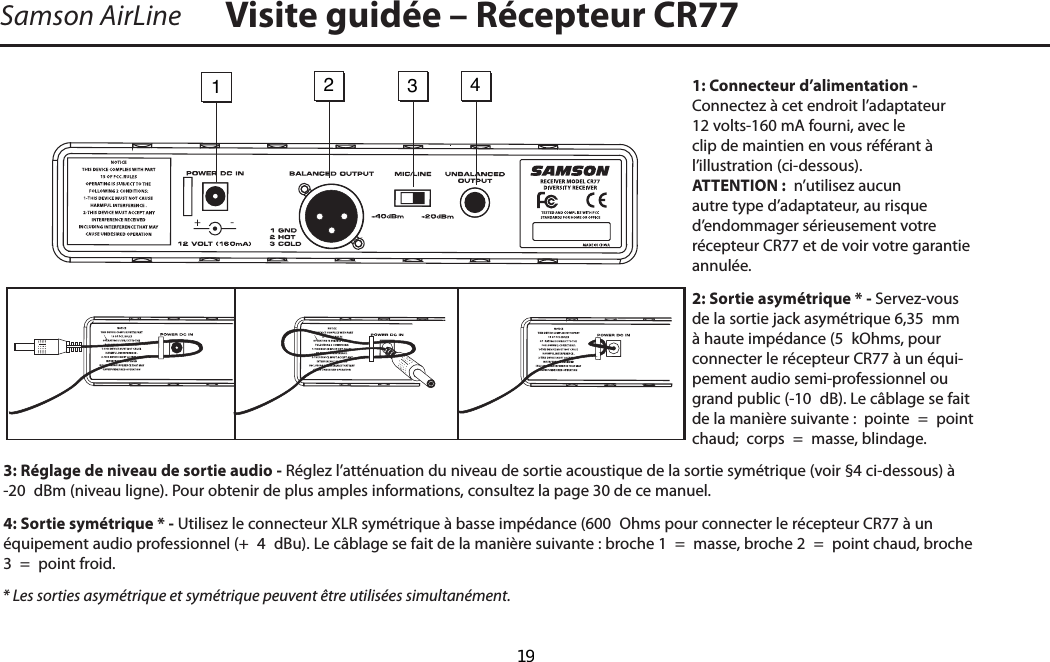 1: Connecteur d’alimentation - Connectez à cet endroit l’adaptateur 12 volts-160 mA fourni, avec le clip de maintien en vous référant à         l’illustration (ci-dessous). ATTENTION :  n’utilisez aucun autre type d’adaptateur, au risque d’endommager sérieusement votre récepteur CR77 et de voir votre garantie annulée.2: Sortie asymétrique * - Servez-vous de la sortie jack asymétrique 6,35  mm à haute impédance (5  kOhms, pour      connecter le récepteur CR77 à un équi-pement audio semi-professionnel ou grand public (-10  dB). Le câblage se fait de la manière suivante :  pointe  =  point chaud;  corps  =  masse, blindage.3: Réglage de niveau de sortie audio - Réglez l’atténuation du niveau de sortie acoustique de la sortie symétrique (voir §4 ci-dessous) à -20  dBm (niveau ligne). Pour obtenir de plus amples informations, consultez la page 30 de ce manuel.4: Sortie symétrique * - Utilisez le connecteur XLR symétrique à basse impédance (600  Ohms pour connecter le récepteur CR77 à un équipement audio professionnel (+  4  dBu). Le câblage se fait de la manière suivante : broche 1  =  masse, broche 2  =  point chaud, broche 3  =  point froid.* Les sorties asymétrique et symétrique peuvent être utilisées simultanément.Samson AirLine Visite guidée – Récepteur CR771   2   3   4 FRANÇAIS-  19