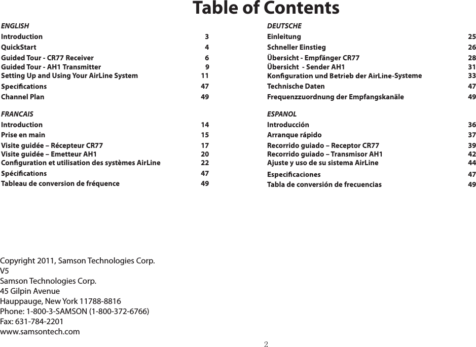 ENGLISHIntroduction    3QuickStart    4Guided Tour - CR77 Receiver    6Guided Tour - AH1 Transmitter       9Setting Up and Using Your AirLine System    1147Channel Plan   49FRANCAISIntroduction    14Prise en main    15Visite guidée – Récepteur CR77    17Visite guidée – Emetteur AH1    2047Tableau de conversion de fréquence   49Copyright 2011, Samson Technologies Corp.V5 Samson Technologies Corp.45 Gilpin AvenueHauppauge, New York 11788-8816Phone: 1-800-3-SAMSON (1-800-372-6766)Fax: 631-784-2201 www.samsontech.comTable of ContentsDEUTSCHEEinleitung    25Schneller Einstieg    26Übersicht - Empfänger CR77    28Übersicht  - Sender AH1    31Systeme    33Technische Daten    47Frequenzzuordnung der Empfangskanäle   49ESPANOLIntroducción    36Arranque rápido    37Recorrido guiado – Receptor CR77    39Recorrido guiado – Transmisor AH1    42Ajuste y uso de su sistema AirLine    4447Tabla de conversión de frecuencias  49Conguration et utilisation des systèmes AirLine    22