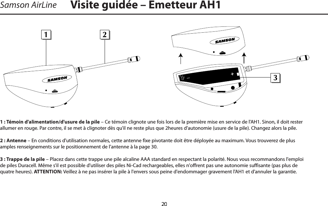 Visite guidée – Emetteur AH1Samson AirLine1 : Témoin d&apos;alimentation/d&apos;usure de la pile – Ce témoin clignote une fois lors de la première mise en service de l&apos;AH1. Sinon, il doit rester allumer en rouge. Par contre, il se met à clignoter dès qu&apos;il ne reste plus que 2 heures d&apos;autonomie (usure de la pile). Changez alors la pile.2 : Antenne – En conditions d&apos;utilisation normales, cette antenne fixe pivotante doit être déployée au maximum. Vous trouverez de plus amples renseignements sur le positionnement de l&apos;antenne à la page 30.3 : Trappe de la pile – Placez dans cette trappe une pile alcaline AAA standard en respectant la polarité. Nous vous recommandons l&apos;emploi de piles Duracell. Même s&apos;il est possible d&apos;utiliser des piles Ni-Cad rechargeables, elles n&apos;offrent pas une autonomie suffisante (pas plus de quatre heures). ATTENTION : Veillez à ne pas insérer la pile à l&apos;envers sous peine d&apos;endommager gravement l&apos;AH1 et d&apos;annuler la garantie.+_FRANÇAIS  20