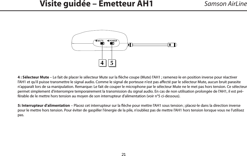 Samson AirLine4 : Sélecteur Mute – Le fait de placer le sélecteur Mute sur la flèche coupe (Mute) l&apos;AH1 ; ramenez-le en position inverse pour réactiver l&apos;AH1 et qu&apos;il puisse transmettre le signal audio. Comme le signal de porteuse n&apos;est pas affecté par le sélecteur Mute, aucun bruit parasite n&apos;apparaît lors de sa manipulation. Remarque : Le fait de couper le microphone par le sélecteur Mute ne le met pas hors tension. Ce sélecteur permet simplement d&apos;interrompre temporairement la transmission du signal audio. En cas de non utilisation prolongée de l&apos;AH1, il est pré-férable de le mettre hors tension au moyen de son interrupteur d&apos;alimentation (voir n° 5 ci-dessous).5: Interrupteur d&apos;alimentation – Placez cet interrupteur sur la flèche pour mettre l&apos;AH1 sous tension ; placez-le dans la direction inverse pour le mettre hors tension. Pour éviter de gaspiller l&apos;énergie de la pile, n&apos;oubliez pas de mettre l&apos;AH1 hors tension lorsque vous ne l&apos;utilisez pas.Visite guidée – Emetteur AH1FRANÇAIS  21