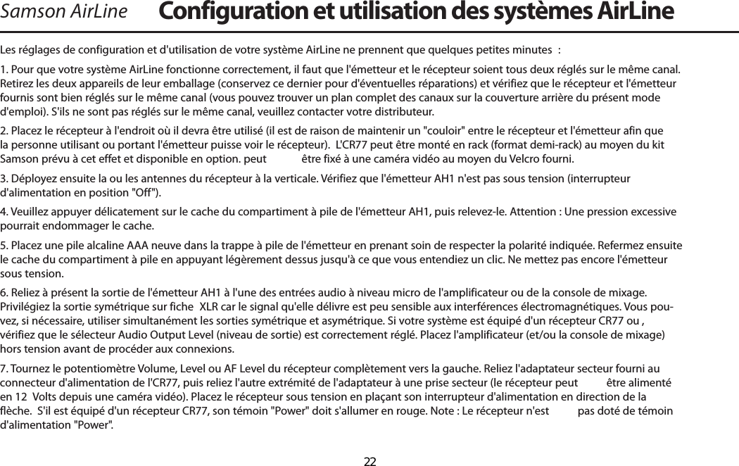 Samson AirLineLes réglages de configuration et d&apos;utilisation de votre système AirLine ne prennent que quelques petites minutes  :1. Pour que votre système AirLine fonctionne correctement, il faut que l&apos;émetteur et le récepteur soient tous deux réglés sur le même canal. Retirez les deux appareils de leur emballage (conservez ce dernier pour d&apos;éventuelles réparations) et vérifiez que le récepteur et l&apos;émetteur fournis sont bien réglés sur le même canal (vous pouvez trouver un plan complet des canaux sur la couverture arrière du présent mode d&apos;emploi). S&apos;ils ne sont pas réglés sur le même canal, veuillez contacter votre distributeur.2. Placez le récepteur à l&apos;endroit où il devra être utilisé (il est de raison de maintenir un &quot;couloir&quot; entre le récepteur et l&apos;émetteur afin que la personne utilisant ou portant l&apos;émetteur puisse voir le récepteur).  L&apos;CR77 peut être monté en rack (format demi-rack) au moyen du kit Samson prévu à cet effet et disponible en option. peut  être fixé à une caméra vidéo au moyen du Velcro fourni.3. Déployez ensuite la ou les antennes du récepteur à la verticale. Vérifiez que l&apos;émetteur AH1 n&apos;est pas sous tension (interrupteur d&apos;alimentation en position &quot;Off&quot;).4. Veuillez appuyer délicatement sur le cache du compartiment à pile de l&apos;émetteur AH1, puis relevez-le. Attention : Une pression excessive pourrait endommager le cache. 5. Placez une pile alcaline AAA neuve dans la trappe à pile de l&apos;émetteur en prenant soin de respecter la polarité indiquée. Refermez ensuite le cache du compartiment à pile en appuyant légèrement dessus jusqu&apos;à ce que vous entendiez un clic. Ne mettez pas encore l&apos;émetteur sous tension. 6. Reliez à présent la sortie de l&apos;émetteur AH1 à l&apos;une des entrées audio à niveau micro de l&apos;amplificateur ou de la console de mixage. Privilégiez la sortie symétrique sur fiche  XLR car le signal qu&apos;elle délivre est peu sensible aux interférences électromagnétiques. Vous pou-vez, si nécessaire, utiliser simultanément les sorties symétrique et asymétrique. Si votre système est équipé d&apos;un récepteur CR77 ou , vérifiez que le sélecteur Audio Output Level (niveau de sortie) est correctement réglé. Placez l&apos;amplificateur (et/ou la console de mixage) hors tension avant de procéder aux connexions. 7. Tournez le potentiomètre Volume, Level ou AF Level du récepteur complètement vers la gauche. Reliez l&apos;adaptateur secteur fourni au connecteur d&apos;alimentation de l&apos;CR77, puis reliez l&apos;autre extrémité de l&apos;adaptateur à une prise secteur (le récepteur peut  être alimenté en 12  Volts depuis une caméra vidéo). Placez le récepteur sous tension en plaçant son interrupteur d&apos;alimentation en direction de la flèche.  S&apos;il est équipé d&apos;un récepteur CR77, son témoin &quot;Power&quot; doit s&apos;allumer en rouge. Note : Le récepteur n&apos;est  pas doté de témoin d&apos;alimentation &quot;Power&quot;. Configuration et utilisation des systèmes AirLineFRANÇAIS  22