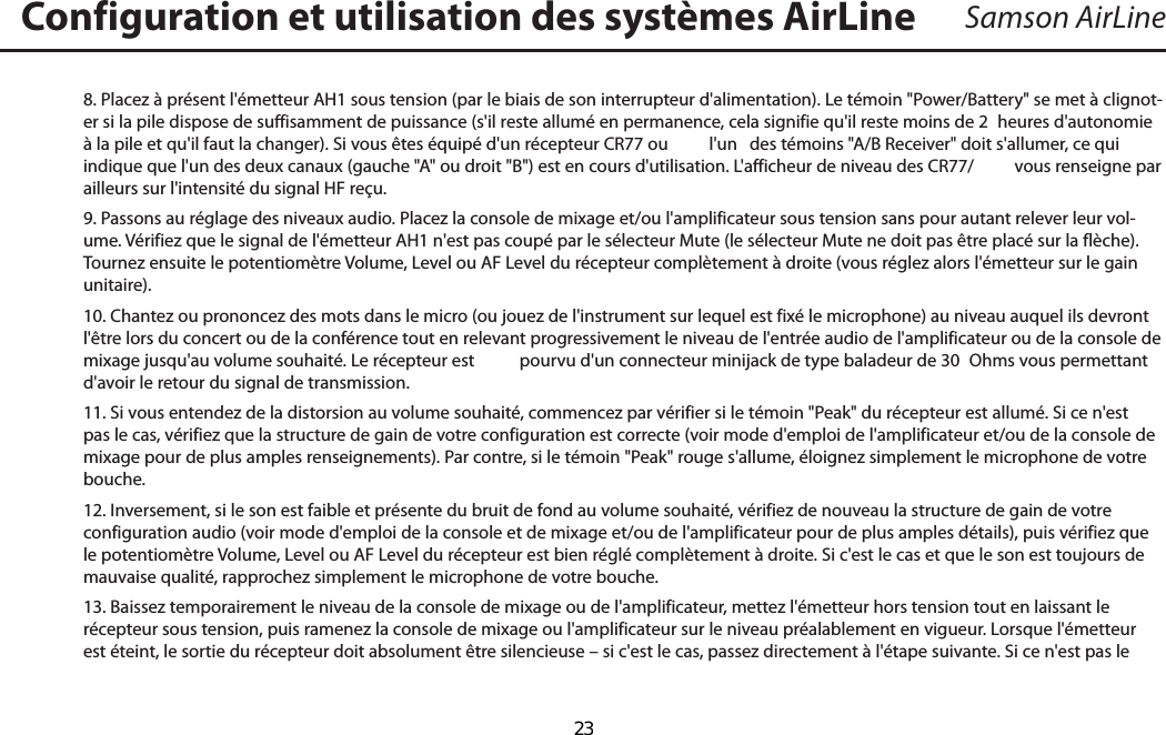 Samson AirLine8. Placez à présent l&apos;émetteur AH1 sous tension (par le biais de son interrupteur d&apos;alimentation). Le témoin &quot;Power/Battery&quot; se met à clignot-er si la pile dispose de suffisamment de puissance (s&apos;il reste allumé en permanence, cela signifie qu&apos;il reste moins de 2  heures d&apos;autonomie à la pile et qu&apos;il faut la changer). Si vous êtes équipé d&apos;un récepteur CR77 ou l&apos;un  des témoins &quot;A/B Receiver&quot; doit s&apos;allumer, ce qui indique que l&apos;un des deux canaux (gauche &quot;A&quot; ou droit &quot;B&quot;) est en cours d&apos;utilisation. L&apos;afficheur de niveau des CR77/  vous renseigne par ailleurs sur l&apos;intensité du signal HF reçu.9. Passons au réglage des niveaux audio. Placez la console de mixage et/ou l&apos;amplificateur sous tension sans pour autant relever leur vol-ume. Vérifiez que le signal de l&apos;émetteur AH1 n&apos;est pas coupé par le sélecteur Mute (le sélecteur Mute ne doit pas être placé sur la flèche). Tournez ensuite le potentiomètre Volume, Level ou AF Level du récepteur complètement à droite (vous réglez alors l&apos;émetteur sur le gain unitaire). 10. Chantez ou prononcez des mots dans le micro (ou jouez de l&apos;instrument sur lequel est fixé le microphone) au niveau auquel ils devront l&apos;être lors du concert ou de la conférence tout en relevant progressivement le niveau de l&apos;entrée audio de l&apos;amplificateur ou de la console de mixage jusqu&apos;au volume souhaité. Le récepteur est  pourvu d&apos;un connecteur minijack de type baladeur de 30  Ohms vous permettant d&apos;avoir le retour du signal de transmission.11. Si vous entendez de la distorsion au volume souhaité, commencez par vérifier si le témoin &quot;Peak&quot; du récepteur est allumé. Si ce n&apos;est pas le cas, vérifiez que la structure de gain de votre configuration est correcte (voir mode d&apos;emploi de l&apos;amplificateur et/ou de la console de mixage pour de plus amples renseignements). Par contre, si le témoin &quot;Peak&quot; rouge s&apos;allume, éloignez simplement le microphone de votre bouche.12. Inversement, si le son est faible et présente du bruit de fond au volume souhaité, vérifiez de nouveau la structure de gain de votre configuration audio (voir mode d&apos;emploi de la console et de mixage et/ou de l&apos;amplificateur pour de plus amples détails), puis vérifiez que le potentiomètre Volume, Level ou AF Level du récepteur est bien réglé complètement à droite. Si c&apos;est le cas et que le son est toujours de mauvaise qualité, rapprochez simplement le microphone de votre bouche. 13. Baissez temporairement le niveau de la console de mixage ou de l&apos;amplificateur, mettez l&apos;émetteur hors tension tout en laissant le récepteur sous tension, puis ramenez la console de mixage ou l&apos;amplificateur sur le niveau préalablement en vigueur. Lorsque l&apos;émetteur est éteint, le sortie du récepteur doit absolument être silencieuse – si c&apos;est le cas, passez directement à l&apos;étape suivante. Si ce n&apos;est pas le Configuration et utilisation des systèmes AirLineFRANÇAIS  23