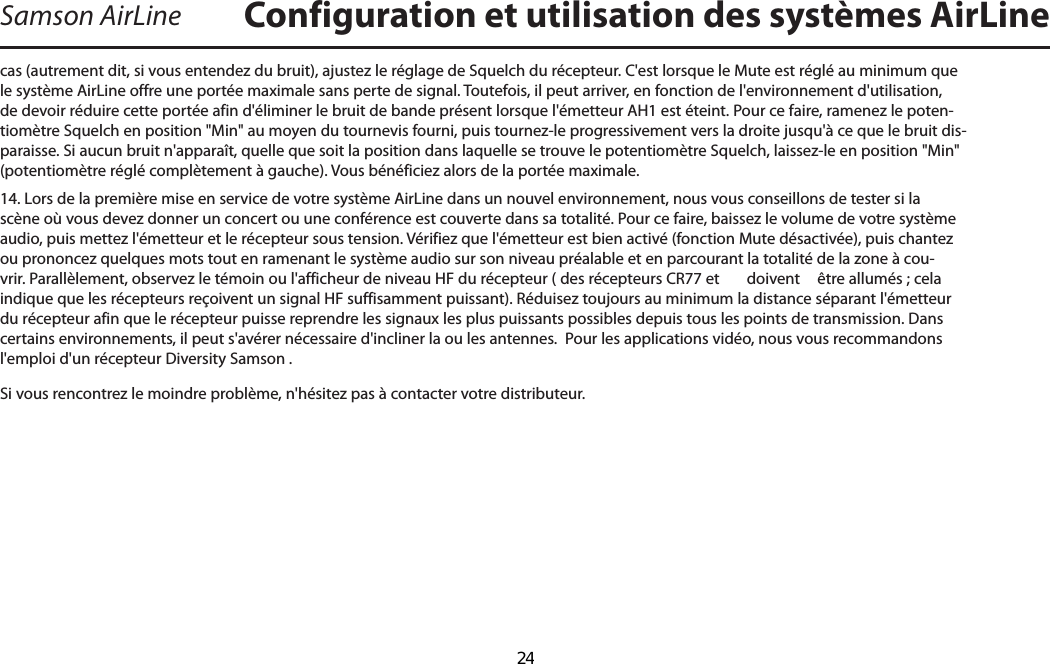 Samson AirLinecas (autrement dit, si vous entendez du bruit), ajustez le réglage de Squelch du récepteur. C&apos;est lorsque le Mute est réglé au minimum que le système AirLine offre une portée maximale sans perte de signal. Toutefois, il peut arriver, en fonction de l&apos;environnement d&apos;utilisation, de devoir réduire cette portée afin d&apos;éliminer le bruit de bande présent lorsque l&apos;émetteur AH1 est éteint. Pour ce faire, ramenez le poten-tiomètre Squelch en position &quot;Min&quot; au moyen du tournevis fourni, puis tournez-le progressivement vers la droite jusqu&apos;à ce que le bruit dis-paraisse. Si aucun bruit n&apos;apparaît, quelle que soit la position dans laquelle se trouve le potentiomètre Squelch, laissez-le en position &quot;Min&quot; (potentiomètre réglé complètement à gauche). Vous bénéficiez alors de la portée maximale.14. Lors de la première mise en service de votre système AirLine dans un nouvel environnement, nous vous conseillons de tester si la scène où vous devez donner un concert ou une conférence est couverte dans sa totalité. Pour ce faire, baissez le volume de votre système audio, puis mettez l&apos;émetteur et le récepteur sous tension. Vérifiez que l&apos;émetteur est bien activé (fonction Mute désactivée), puis chantez ou prononcez quelques mots tout en ramenant le système audio sur son niveau préalable et en parcourant la totalité de la zone à cou-vrir. Parallèlement, observez le témoin ou l&apos;afficheur de niveau HF du récepteur ( des récepteurs CR77 et   doivent  être allumés ; cela indique que les récepteurs reçoivent un signal HF suffisamment puissant). Réduisez toujours au minimum la distance séparant l&apos;émetteur du récepteur afin que le récepteur puisse reprendre les signaux les plus puissants possibles depuis tous les points de transmission. Dans certains environnements, il peut s&apos;avérer nécessaire d&apos;incliner la ou les antennes.  Pour les applications vidéo, nous vous recommandons l&apos;emploi d&apos;un récepteur Diversity Samson .Si vous rencontrez le moindre problème, n&apos;hésitez pas à contacter votre distributeur.Configuration et utilisation des systèmes AirLineFRANÇAIS  24