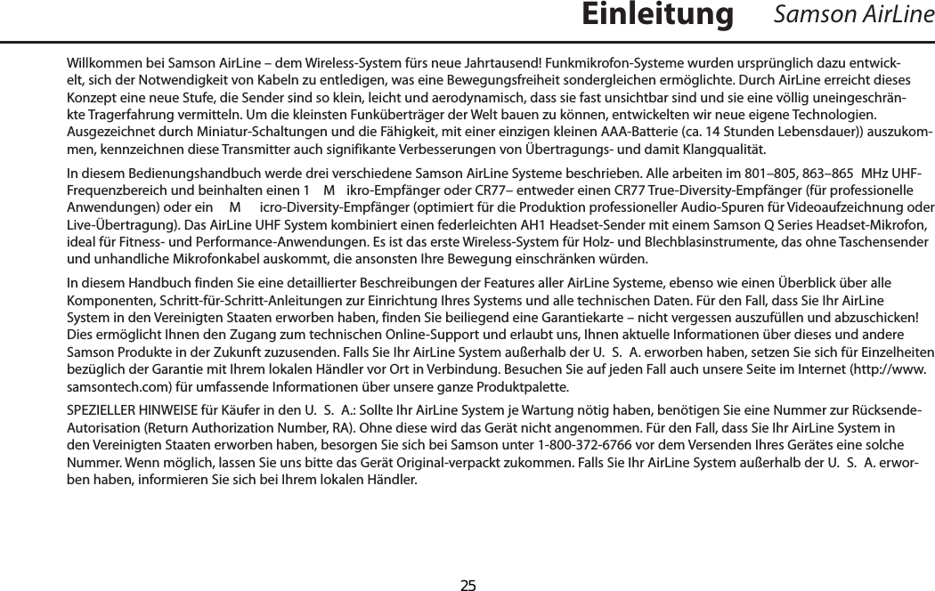 Willkommen bei Samson AirLine – dem Wireless-System fürs neue Jahrtausend! Funkmikrofon-Systeme wurden ursprünglich dazu entwick-elt, sich der Notwendigkeit von Kabeln zu entledigen, was eine Bewegungsfreiheit sondergleichen ermöglichte. Durch AirLine erreicht dieses Konzept eine neue Stufe, die Sender sind so klein, leicht und aerodynamisch, dass sie fast unsichtbar sind und sie eine völlig uneingeschrän-kte Tragerfahrung vermitteln. Um die kleinsten Funküberträger der Welt bauen zu können, entwickelten wir neue eigene Technologien. Ausgezeichnet durch Miniatur-Schaltungen und die Fähigkeit, mit einer einzigen kleinen AAA-Batterie (ca. 14 Stunden Lebensdauer)) auszukom-men, kennzeichnen diese Transmitter auch signifikante Verbesserungen von Übertragungs- und damit Klangqualität. In diesem Bedienungshandbuch werde drei verschiedene Samson AirLine Systeme beschrieben. Alle arbeiten im 801–805, 863–865  MHz UHF-Frequenzbereich und beinhalten einen 1  M ikro-Empfänger oder CR77– entweder einen CR77 True-Diversity-Empfänger (für professionelle Anwendungen) oder ein   M icro-Diversity-Empfänger (optimiert für die Produktion professioneller Audio-Spuren für Videoaufzeichnung oder Live-Übertragung). Das AirLine UHF System kombiniert einen federleichten AH1 Headset-Sender mit einem Samson Q Series Headset-Mikrofon, ideal für Fitness- und Performance-Anwendungen. Es ist das erste Wireless-System für Holz- und Blechblasinstrumente, das ohne Taschensender und unhandliche Mikrofonkabel auskommt, die ansonsten Ihre Bewegung einschränken würden.In diesem Handbuch finden Sie eine detaillierter Beschreibungen der Features aller AirLine Systeme, ebenso wie einen Überblick über alle Komponenten, Schritt-für-Schritt-Anleitungen zur Einrichtung Ihres Systems und alle technischen Daten. Für den Fall, dass Sie Ihr AirLine System in den Vereinigten Staaten erworben haben, finden Sie beiliegend eine Garantiekarte – nicht vergessen auszufüllen und abzuschicken! Dies ermöglicht Ihnen den Zugang zum technischen Online-Support und erlaubt uns, Ihnen aktuelle Informationen über dieses und andere Samson Produkte in der Zukunft zuzusenden. Falls Sie Ihr AirLine System außerhalb der U.  S.  A. erworben haben, setzen Sie sich für Einzelheiten bezüglich der Garantie mit Ihrem lokalen Händler vor Ort in Verbindung. Besuchen Sie auf jeden Fall auch unsere Seite im Internet (http://www.samsontech.com) für umfassende Informationen über unsere ganze Produktpalette.SPEZIELLER HINWEISE für Käufer in den U.  S.  A.: Sollte Ihr AirLine System je Wartung nötig haben, benötigen Sie eine Nummer zur Rücksende-Autorisation (Return Authorization Number, RA). Ohne diese wird das Gerät nicht angenommen. Für den Fall, dass Sie Ihr AirLine System in den Vereinigten Staaten erworben haben, besorgen Sie sich bei Samson unter 1-800-372-6766 vor dem Versenden Ihres Gerätes eine solche Nummer. Wenn möglich, lassen Sie uns bitte das Gerät Original-verpackt zukommen. Falls Sie Ihr AirLine System außerhalb der U.  S.  A. erwor-ben haben, informieren Sie sich bei Ihrem lokalen Händler.Samson AirLineEinleitungDEUTSCHE  25