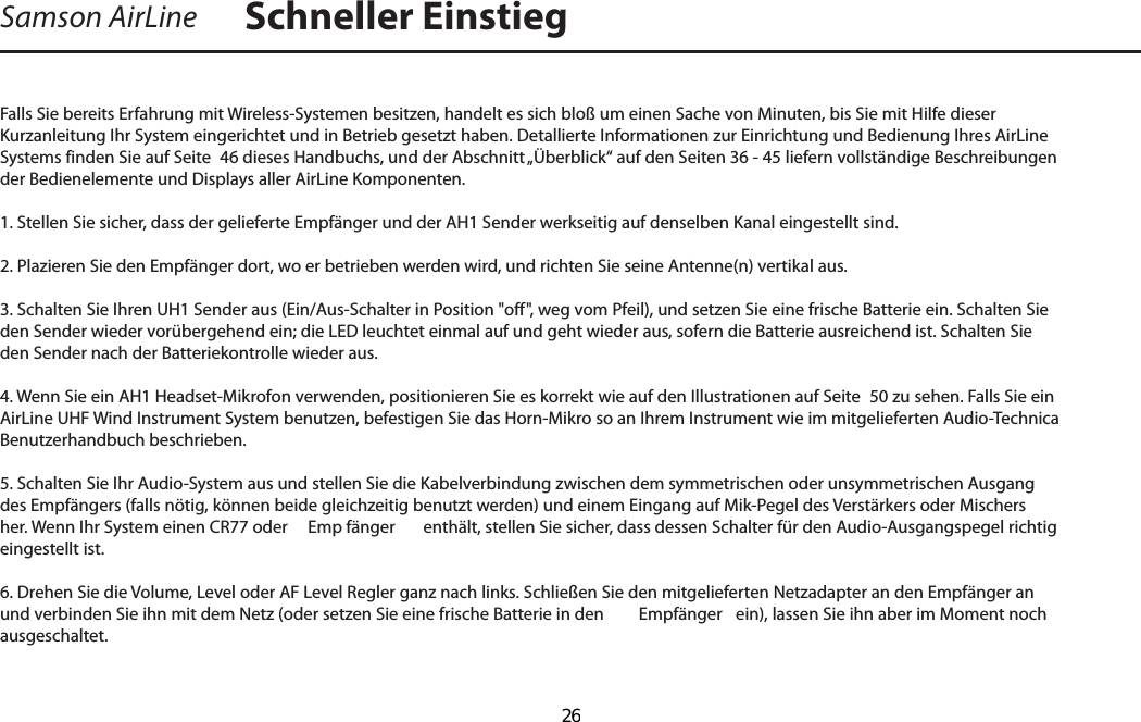 Falls Sie bereits Erfahrung mit Wireless-Systemen besitzen, handelt es sich bloß um einen Sache von Minuten, bis Sie mit Hilfe dieser Kurzanleitung Ihr System eingerichtet und in Betrieb gesetzt haben. Detallierte Informationen zur Einrichtung und Bedienung Ihres AirLine Systems finden Sie auf Seite  46 dieses Handbuchs, und der Abschnitt „Überblick“ auf den Seiten 36 - 45 liefern vollständige Beschreibungen der Bedienelemente und Displays aller AirLine Komponenten.1. Stellen Sie sicher, dass der gelieferte Empfänger und der AH1 Sender werkseitig auf denselben Kanal eingestellt sind.2. Plazieren Sie den Empfänger dort, wo er betrieben werden wird, und richten Sie seine Antenne(n) vertikal aus.3. Schalten Sie Ihren UH1 Sender aus (Ein/Aus-Schalter in Position &quot;off&quot;, weg vom Pfeil), und setzen Sie eine frische Batterie ein. Schalten Sie den Sender wieder vorübergehend ein; die LED leuchtet einmal auf und geht wieder aus, sofern die Batterie ausreichend ist. Schalten Sie den Sender nach der Batteriekontrolle wieder aus.4. Wenn Sie ein AH1 Headset-Mikrofon verwenden, positionieren Sie es korrekt wie auf den Illustrationen auf Seite  50 zu sehen. Falls Sie ein AirLine UHF Wind Instrument System benutzen, befestigen Sie das Horn-Mikro so an Ihrem Instrument wie im mitgelieferten Audio-Technica Benutzerhandbuch beschrieben.5. Schalten Sie Ihr Audio-System aus und stellen Sie die Kabelverbindung zwischen dem symmetrischen oder unsymmetrischen Ausgang des Empfängers (falls nötig, können beide gleichzeitig benutzt werden) und einem Eingang auf Mik-Pegel des Verstärkers oder Mischers her. Wenn Ihr System einen CR77 oder   Emp fänger  enthält, stellen Sie sicher, dass dessen Schalter für den Audio-Ausgangspegel richtig eingestellt ist.6. Drehen Sie die Volume, Level oder AF Level Regler ganz nach links. Schließen Sie den mitgelieferten Netzadapter an den Empfänger an und verbinden Sie ihn mit dem Netz (oder setzen Sie eine frische Batterie in den   Empfänger  ein), lassen Sie ihn aber im Moment noch ausgeschaltet.Samson AirLine Schneller EinstiegDEUTSCHE  26