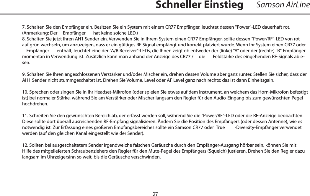 7. Schalten Sie den Empfänger ein. Besitzen Sie ein System mit einem CR77 Empfänger, leuchtet dessen &quot;Power&quot;-LED dauerhaft rot. (Anmerkung: Der   Empfänger  hat keine solche LED.)8. Schalten Sie jetzt Ihren AH1 Sender ein. Verwenden Sie in Ihrem System einen CR77 Empfänger, sollte dessen &quot;Power/RF&quot;-LED von rot auf grün wechseln, um anzuzeigen, dass er ein gültiges RF Signal empfängt und korrekt platziert wurde. Wenn Ihr System einen CR77 oder   Empfänger  enthält, leuchtet eine der &quot;A/B Receiver&quot;-LEDs, die Ihnen zeigt ob entweder der (linke) &quot;A&quot; oder der (rechte) &quot;B&quot; Empfänger momentan in Verwendung ist. Zusätzlich kann man anhand der Anzeige des CR77 /   die  Feldstärke des eingehenden RF-Signals able-sen.9. Schalten Sie Ihren angeschlossenen Verstärker und/oder Mischer ein, drehen dessen Volume aber ganz runter. Stellen Sie sicher, dass der AH1 Sender nicht stummgeschaltet ist. Drehen Sie Volume, Level oder AF Level ganz nach rechts; das ist dann Einheitsgain.10. Sprechen oder singen Sie in Ihr Headset-Mikrofon (oder spielen Sie etwas auf dem Instrument, an welchem das Horn-Mikrofon befestigt ist) bei normaler Stärke, während Sie am Verstärker oder Mischer langsam den Regler für den Audio-Eingang bis zum gewünschten Pegel hochdrehen.11. Schreiten Sie den gewünschten Bereich ab, der erfasst werden soll, während Sie die &quot;Power/RF&quot;-LED oder die RF-Anzeige beobachten. Diese sollte dort überall ausreichenden RF-Empfang signalisieren. Ändern Sie die Position des Empfängers (oder dessen Antenne), wie es notwendig ist. Zur Erfassung eines größeren Empfangsbereiches sollte ein Samson CR77 oder  True -Diversity-Empfänger verwendet werden (auf den gleichen Kanal eingestellt wie der Sender).12. Sollten bei ausgeschaltetem Sender irgendwelche falschen Geräusche durch den Empfänger-Ausgang hörbar sein, können Sie mit Hilfe des mitgelieferten Schraubenziehers den Regler für den Mute-Pegel des Empfängers (Squelch) justieren. Drehen Sie den Regler dazu langsam im Uhrzeigersinn so weit, bis die Geräusche verschwinden.Samson AirLineSchneller EinstiegDEUTSCHE  27