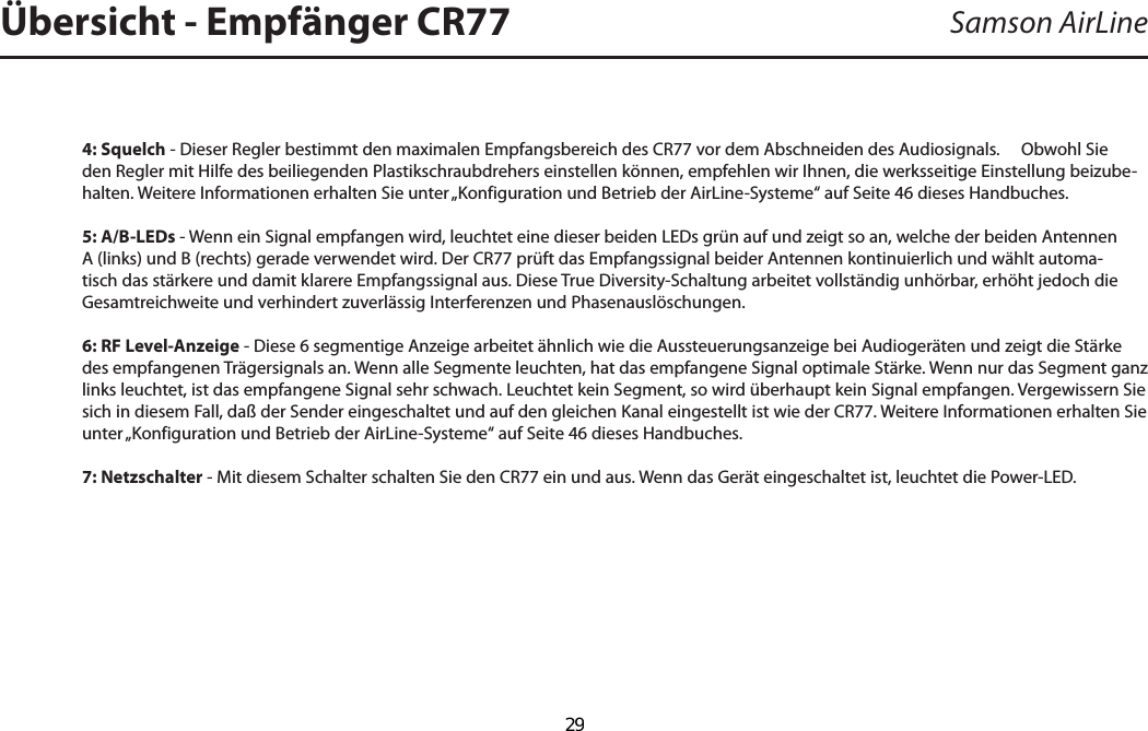 4: Squelch - Dieser Regler bestimmt den maximalen Empfangsbereich des CR77 vor dem Abschneiden des Audiosignals.     Obwohl Sie den Regler mit Hilfe des beiliegenden Plastikschraubdrehers einstellen können, empfehlen wir Ihnen, die werksseitige Einstellung beizube-halten. Weitere Informationen erhalten Sie unter „Konfiguration und Betrieb der AirLine-Systeme“ auf Seite 46 dieses Handbuches.5: A/B-LEDs - Wenn ein Signal empfangen wird, leuchtet eine dieser beiden LEDs grün auf und zeigt so an, welche der beiden Antennen A (links) und B (rechts) gerade verwendet wird. Der CR77 prüft das Empfangssignal beider Antennen kontinuierlich und wählt automa-tisch das stärkere und damit klarere Empfangssignal aus. Diese True Diversity-Schaltung arbeitet vollständig unhörbar, erhöht jedoch die Gesamtreichweite und verhindert zuverlässig Interferenzen und Phasenauslöschungen.6: RF Level-Anzeige - Diese 6 segmentige Anzeige arbeitet ähnlich wie die Aussteuerungsanzeige bei Audiogeräten und zeigt die Stärke des empfangenen Trägersignals an. Wenn alle Segmente leuchten, hat das empfangene Signal optimale Stärke. Wenn nur das Segment ganz links leuchtet, ist das empfangene Signal sehr schwach. Leuchtet kein Segment, so wird überhaupt kein Signal empfangen. Vergewissern Sie sich in diesem Fall, daß der Sender eingeschaltet und auf den gleichen Kanal eingestellt ist wie der CR77. Weitere Informationen erhalten Sie unter „Konfiguration und Betrieb der AirLine-Systeme“ auf Seite 46 dieses Handbuches.7: Netzschalter - Mit diesem Schalter schalten Sie den CR77 ein und aus. Wenn das Gerät eingeschaltet ist, leuchtet die Power-LED.Samson AirLineÜbersicht - Empfänger CR77DEUTSCHE  29