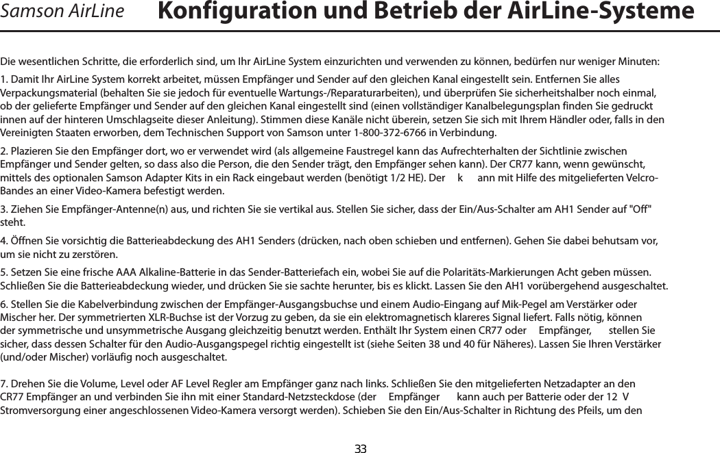 Samson AirLineDie wesentlichen Schritte, die erforderlich sind, um Ihr AirLine System einzurichten und verwenden zu können, bedürfen nur weniger Minuten:1. Damit Ihr AirLine System korrekt arbeitet, müssen Empfänger und Sender auf den gleichen Kanal eingestellt sein. Entfernen Sie alles Verpackungsmaterial (behalten Sie sie jedoch für eventuelle Wartungs-/Reparaturarbeiten), und überprüfen Sie sicherheitshalber noch einmal, ob der gelieferte Empfänger und Sender auf den gleichen Kanal eingestellt sind (einen vollständiger Kanalbelegungsplan finden Sie gedruckt innen auf der hinteren Umschlagseite dieser Anleitung). Stimmen diese Kanäle nicht überein, setzen Sie sich mit Ihrem Händler oder, falls in den Vereinigten Staaten erworben, dem Technischen Support von Samson unter 1-800-372-6766 in Verbindung.2. Plazieren Sie den Empfänger dort, wo er verwendet wird (als allgemeine Faustregel kann das Aufrechterhalten der Sichtlinie zwischen Empfänger und Sender gelten, so dass also die Person, die den Sender trägt, den Empfänger sehen kann). Der CR77 kann, wenn gewünscht, mittels des optionalen Samson Adapter Kits in ein Rack eingebaut werden (benötigt 1/2 HE). Der   k ann mit Hilfe des mitgelieferten Velcro-Bandes an einer Video-Kamera befestigt werden.3. Ziehen Sie Empfänger-Antenne(n) aus, und richten Sie sie vertikal aus. Stellen Sie sicher, dass der Ein/Aus-Schalter am AH1 Sender auf &quot;Off&quot; steht.4. Öffnen Sie vorsichtig die Batterieabdeckung des AH1 Senders (drücken, nach oben schieben und entfernen). Gehen Sie dabei behutsam vor, um sie nicht zu zerstören.5. Setzen Sie eine frische AAA Alkaline-Batterie in das Sender-Batteriefach ein, wobei Sie auf die Polaritäts-Markierungen Acht geben müssen. Schließen Sie die Batterieabdeckung wieder, und drücken Sie sie sachte herunter, bis es klickt. Lassen Sie den AH1 vorübergehend ausgeschaltet.6. Stellen Sie die Kabelverbindung zwischen der Empfänger-Ausgangsbuchse und einem Audio-Eingang auf Mik-Pegel am Verstärker oder Mischer her. Der symmetrierten XLR-Buchse ist der Vorzug zu geben, da sie ein elektromagnetisch klareres Signal liefert. Falls nötig, können der symmetrische und unsymmetrische Ausgang gleichzeitig benutzt werden. Enthält Ihr System einen CR77 oder   Empfänger,  stellen Sie sicher, dass dessen Schalter für den Audio-Ausgangspegel richtig eingestellt ist (siehe Seiten 38 und 40 für Näheres). Lassen Sie Ihren Verstärker (und/oder Mischer) vorläufig noch ausgeschaltet.7. Drehen Sie die Volume, Level oder AF Level Regler am Empfänger ganz nach links. Schließen Sie den mitgelieferten Netzadapter an den CR77 Empfänger an und verbinden Sie ihn mit einer Standard-Netzsteckdose (der   Empfänger  kann auch per Batterie oder der 12  V Stromversorgung einer angeschlossenen Video-Kamera versorgt werden). Schieben Sie den Ein/Aus-Schalter in Richtung des Pfeils, um den Konfiguration und Betrieb der AirLine-SystemeDEUTSCHE  33