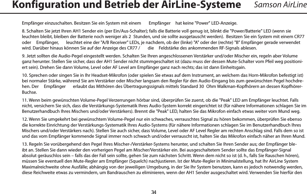 Samson AirLineEmpfänger einzuschalten. Besitzen Sie ein System mit einem   Empfänger  hat keine &quot;Power&quot; LED-Anzeige.8. Schalten Sie jetzt Ihren AH1 Sender ein (per Ein/Aus-Schalter); falls die Batterie voll genug ist, blinkt die &quot;Power/Batterie&quot; LED (wenn sie leuchten bleibt, bleiben der Batterie noch weniger als 2  Stunden, und sie sollte ausgetauscht werden).  Besitzen Sie ein System mit einem CR77 oder   Empfänger,  leuchtet eine der &quot;A/B Receiver&quot; LEDs, je nachdem, ob der (linke) &quot;A&quot; oder der (rechte) &quot;B&quot; Empfänger gerade verwendet wird. Darüber hinaus können Sie auf der Anzeige des CR77 /   die  Feldstärke des ankommenden RF-Signals ablesen.9. Jetzt sollten die Audio-Pegel eingestellt werden. Schalten Sie Ihren angeschlossenen Verstärker und/oder Mischer ein, regeln aber Volume ganz herunter. Stellen Sie sicher, dass der AH1 Sender nicht stummgeschaltet ist (dazu muss der dessen Mute-Schalter vom Pfeil weg positioni-ert sein). Drehen Sie dann Volume, Level oder AF Level am Empfänger ganz nach rechts; das ist dann Einheitsgain.10. Sprechen oder singen Sie in Ihr Headset-Mikrofon (oder spielen Sie etwas auf dem Instrument, an welchem das Horn-Mikrofon befestigt ist) bei normaler Stärke, während Sie am Verstärker oder Mischer langsam den Regler für den Audio-Eingang bis zum gewünschten Pegel hochdre-hen. Der   Empfänger  erlaubt das Mithören des Übertragungssignals mittels Standard 30  Ohm Walkman-Kopfhörern an dessen Kopfhörer-Buchse.11. Wenn beim gewünschten Volume-Pegel Verzerrungen hörbar sind, überprüfen Sie zuerst, ob die &quot;Peak&quot; LED am Empfänger leuchtet. Falls nicht, versichern Sie sich, dass die Verstärkungs-Systematik Ihres Audio-System korrekt eingerichtet ist (für nähere Informationen schlagen Sie im Benutzerhandbuch Ihres Mischers und/oder Verstärkers). Brennt die &quot;Peak&quot; LED, halten Sie das Mikrofon einfach etwas weiter vom Mund weg.12. Wenn Sie umgekehrt bei gewünschtem Volume-Pegel nur ein schwaches, verrauschtes Signal zu hören bekommen, überprüfen Sie ebenso die korrekte Einrichtung der Verstärkungs-Systematik Ihres Audio-Systems (für nähere Informationen schlagen Sie im Benutzerhandbuch Ihres Mischers und/oder Verstärkers nach). Stellen Sie auch sicher, dass Volume, Level oder AF Level Regler am rechten Anschlag sind. Falls dem so ist und das vom Empfänger kommende Signal immer noch schwach und/oder verrauscht ist, halten Sie das Mikrofon einfach näher an Ihren Mund.13. Regeln Sie vorübergehend den Pegel Ihres Mischer-/Verstärker-Systems herunter, und schalten Sie Ihren Sender aus; der Empfänger ble-ibt an. Stellen Sie dann wieder den vorherigen Pegel am Mischer/Verstärker ein. Bei ausgeschaltetem Sender sollte das Empfänger-Signal absolut geräuschlos sein – falls das der Fall sein sollte, gehen Sie zum nächsten Schritt. Wenn dem nicht so ist (d. h., falls Sie Rauschen hören), müssen Sie eventuell den Mute-Regler am Empfänger (Squelch) nachjustieren. Ist der Mute-Regler in Minimalstellung, hat Ihr AirLine System Maximalreichweite ohne Ausfälle; abhängig von der jeweiligen Umgebung, in der Sie Ihr System benutzen, kann es jedoch notwendig werden, diese Reichweite etwas zu vermindern, um Bandrauschen zu eliminieren, wenn der AH1 Sender ausgeschaltet wird. Verwenden Sie hierfür den Konfiguration und Betrieb der AirLine-SystemeDEUTSCHE  34