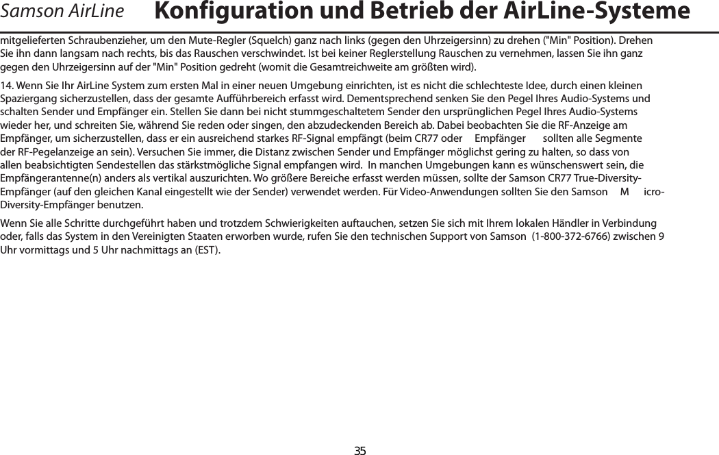 Samson AirLinemitgelieferten Schraubenzieher, um den Mute-Regler (Squelch) ganz nach links (gegen den Uhrzeigersinn) zu drehen (&quot;Min&quot; Position). Drehen Sie ihn dann langsam nach rechts, bis das Rauschen verschwindet. Ist bei keiner Reglerstellung Rauschen zu vernehmen, lassen Sie ihn ganz gegen den Uhrzeigersinn auf der &quot;Min&quot; Position gedreht (womit die Gesamtreichweite am größten wird).14. Wenn Sie Ihr AirLine System zum ersten Mal in einer neuen Umgebung einrichten, ist es nicht die schlechteste Idee, durch einen kleinen Spaziergang sicherzustellen, dass der gesamte Aufführbereich erfasst wird. Dementsprechend senken Sie den Pegel Ihres Audio-Systems und schalten Sender und Empfänger ein. Stellen Sie dann bei nicht stummgeschaltetem Sender den ursprünglichen Pegel Ihres Audio-Systems wieder her, und schreiten Sie, während Sie reden oder singen, den abzudeckenden Bereich ab. Dabei beobachten Sie die RF-Anzeige am Empfänger, um sicherzustellen, dass er ein ausreichend starkes RF-Signal empfängt (beim CR77 oder   Empfänger  sollten alle Segmente der RF-Pegelanzeige an sein). Versuchen Sie immer, die Distanz zwischen Sender und Empfänger möglichst gering zu halten, so dass von allen beabsichtigten Sendestellen das stärkstmögliche Signal empfangen wird.  In manchen Umgebungen kann es wünschenswert sein, die Empfängerantenne(n) anders als vertikal auszurichten. Wo größere Bereiche erfasst werden müssen, sollte der Samson CR77 True-Diversity-Empfänger (auf den gleichen Kanal eingestellt wie der Sender) verwendet werden. Für Video-Anwendungen sollten Sie den Samson   M icro-Diversity-Empfänger benutzen.Wenn Sie alle Schritte durchgeführt haben und trotzdem Schwierigkeiten auftauchen, setzen Sie sich mit Ihrem lokalen Händler in Verbindung oder, falls das System in den Vereinigten Staaten erworben wurde, rufen Sie den technischen Support von Samson  (1-800-372-6766) zwischen 9 Uhr vormittags und 5 Uhr nachmittags an (EST).Konfiguration und Betrieb der AirLine-SystemeDEUTSCHE  35