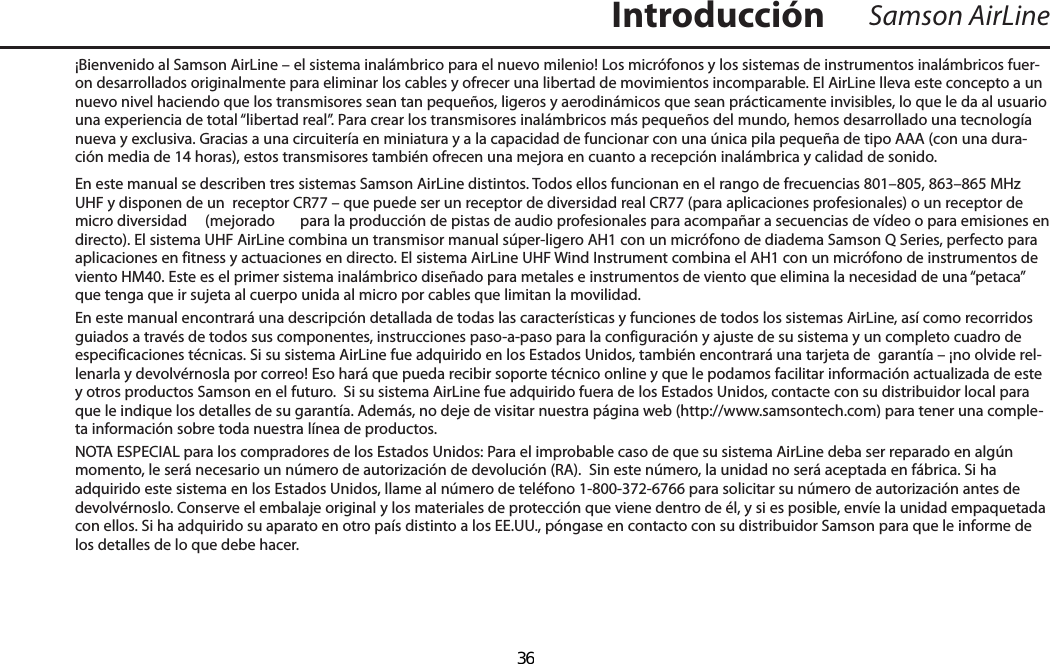 ¡Bienvenido al Samson AirLine – el sistema inalámbrico para el nuevo milenio! Los micrófonos y los sistemas de instrumentos inalámbricos fuer-on desarrollados originalmente para eliminar los cables y ofrecer una libertad de movimientos incomparable. El AirLine lleva este concepto a un nuevo nivel haciendo que los transmisores sean tan pequeños, ligeros y aerodinámicos que sean prácticamente invisibles, lo que le da al usuario una experiencia de total “libertad real”. Para crear los transmisores inalámbricos más pequeños del mundo, hemos desarrollado una tecnología nueva y exclusiva. Gracias a una circuitería en miniatura y a la capacidad de funcionar con una única pila pequeña de tipo AAA (con una dura-ción media de 14 horas), estos transmisores también ofrecen una mejora en cuanto a recepción inalámbrica y calidad de sonido. En este manual se describen tres sistemas Samson AirLine distintos. Todos ellos funcionan en el rango de frecuencias 801–805, 863–865 MHz UHF y disponen de un  receptor CR77 – que puede ser un receptor de diversidad real CR77 (para aplicaciones profesionales) o un receptor de micro diversidad   (mejorado  para la producción de pistas de audio profesionales para acompañar a secuencias de vídeo o para emisiones en directo). El sistema UHF AirLine combina un transmisor manual súper-ligero AH1 con un micrófono de diadema Samson Q Series, perfecto para aplicaciones en fitness y actuaciones en directo. El sistema AirLine UHF Wind Instrument combina el AH1 con un micrófono de instrumentos de viento HM40. Este es el primer sistema inalámbrico diseñado para metales e instrumentos de viento que elimina la necesidad de una “petaca” que tenga que ir sujeta al cuerpo unida al micro por cables que limitan la movilidad.En este manual encontrará una descripción detallada de todas las características y funciones de todos los sistemas AirLine, así como recorridos guiados a través de todos sus componentes, instrucciones paso-a-paso para la configuración y ajuste de su sistema y un completo cuadro de especificaciones técnicas. Si su sistema AirLine fue adquirido en los Estados Unidos, también encontrará una tarjeta de  garantía – ¡no olvide rel-lenarla y devolvérnosla por correo! Eso hará que pueda recibir soporte técnico online y que le podamos facilitar información actualizada de este y otros productos Samson en el futuro.  Si su sistema AirLine fue adquirido fuera de los Estados Unidos, contacte con su distribuidor local para que le indique los detalles de su garantía. Además, no deje de visitar nuestra página web (http://www.samsontech.com) para tener una comple-ta información sobre toda nuestra línea de productos.NOTA ESPECIAL para los compradores de los Estados Unidos: Para el improbable caso de que su sistema AirLine deba ser reparado en algún momento, le será necesario un número de autorización de devolución (RA).  Sin este número, la unidad no será aceptada en fábrica. Si ha adquirido este sistema en los Estados Unidos, llame al número de teléfono 1-800-372-6766 para solicitar su número de autorización antes de devolvérnoslo. Conserve el embalaje original y los materiales de protección que viene dentro de él, y si es posible, envíe la unidad empaquetada con ellos. Si ha adquirido su aparato en otro país distinto a los EE.UU., póngase en contacto con su distribuidor Samson para que le informe de los detalles de lo que debe hacer.Samson AirLineIntroducciónESPAÑOL  36