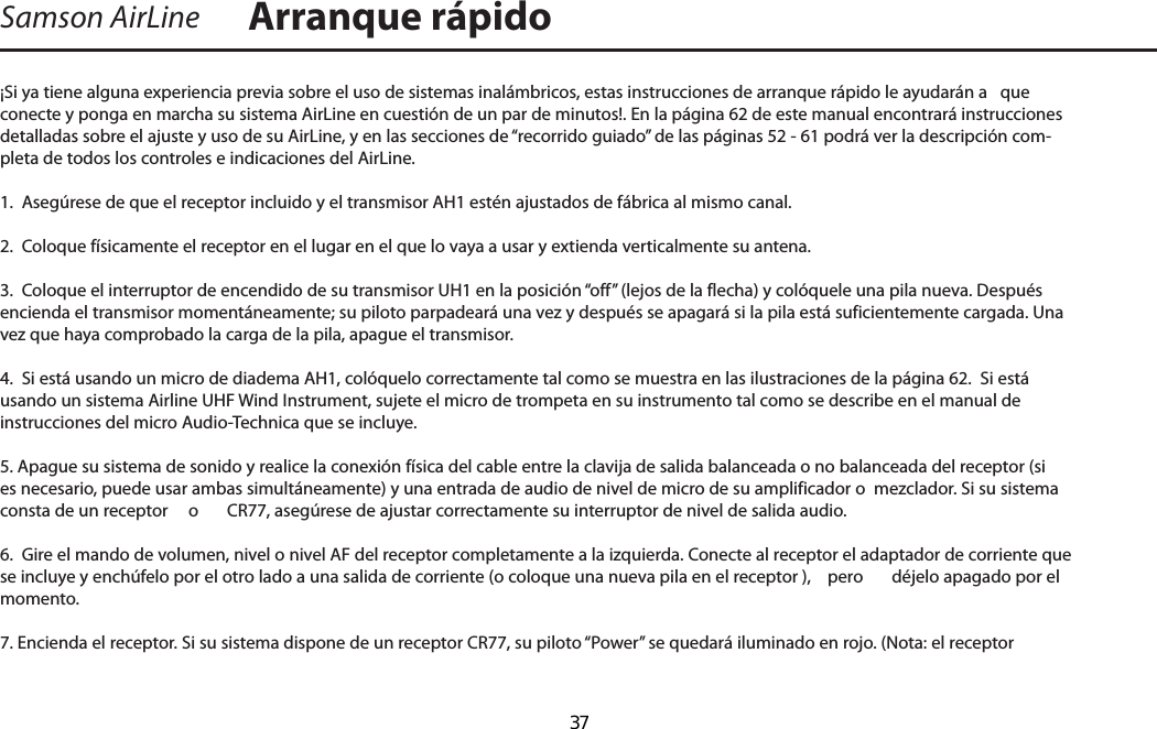 ¡Si ya tiene alguna experiencia previa sobre el uso de sistemas inalámbricos, estas instrucciones de arranque rápido le ayudarán a   que conecte y ponga en marcha su sistema AirLine en cuestión de un par de minutos!. En la página 62 de este manual encontrará instrucciones detalladas sobre el ajuste y uso de su AirLine, y en las secciones de “recorrido guiado” de las páginas 52 - 61 podrá ver la descripción com-pleta de todos los controles e indicaciones del AirLine.1.  Asegúrese de que el receptor incluido y el transmisor AH1 estén ajustados de fábrica al mismo canal.2.  Coloque físicamente el receptor en el lugar en el que lo vaya a usar y extienda verticalmente su antena.3.  Coloque el interruptor de encendido de su transmisor UH1 en la posición “off” (lejos de la flecha) y colóquele una pila nueva. Después encienda el transmisor momentáneamente; su piloto parpadeará una vez y después se apagará si la pila está suficientemente cargada. Una vez que haya comprobado la carga de la pila, apague el transmisor.4.  Si está usando un micro de diadema AH1, colóquelo correctamente tal como se muestra en las ilustraciones de la página 62.  Si está usando un sistema Airline UHF Wind Instrument, sujete el micro de trompeta en su instrumento tal como se describe en el manual de instrucciones del micro Audio-Technica que se incluye.5. Apague su sistema de sonido y realice la conexión física del cable entre la clavija de salida balanceada o no balanceada del receptor (si es necesario, puede usar ambas simultáneamente) y una entrada de audio de nivel de micro de su amplificador o  mezclador. Si su sistema consta de un receptor   o  CR77, asegúrese de ajustar correctamente su interruptor de nivel de salida audio.6.  Gire el mando de volumen, nivel o nivel AF del receptor completamente a la izquierda. Conecte al receptor el adaptador de corriente que se incluye y enchúfelo por el otro lado a una salida de corriente (o coloque una nueva pila en el receptor ),  pero  déjelo apagado por el momento.7. Encienda el receptor. Si su sistema dispone de un receptor CR77, su piloto “Power” se quedará iluminado en rojo. (Nota: el receptor  Samson AirLine Arranque rápidoESPAÑOL  37