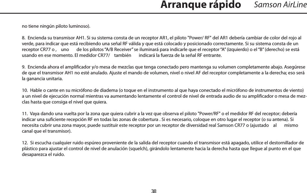 no tiene ningún piloto luminoso).8.  Encienda su transmisor AH1. Si su sistema consta de un receptor AR1, el piloto &quot;Power/ RF&quot; del AR1 debería cambiar de color del rojo al verde, para indicar que está recibiendo una señal RF válida y que está colocado y posicionado correctamente. Si su sistema consta de un receptor CR77 o ,  uno  de los pilotos “A/B Receiver” se iluminará para indicarle que el receptor “A” (izquierdo) o el “B” (derecho) se está usando en ese momento. El medidor CR77/  también  indicará la fuerza de la señal RF entrante.9.  Encienda ahora el amplificador y/o mesa de mezclas que tenga conectado pero mantenga su volumen completamente abajo. Asegúrese de que el transmisor AH1 no esté anulado. Ajuste el mando de volumen, nivel o nivel AF del receptor completamente a la derecha; eso será la ganancia unitaria.10.  Hable o cante en su micrófono de diadema (o toque en el instrumento al que haya conectado el micrófono de instrumentos de viento) a un nivel de ejecución normal mientras va aumentando lentamente el control de nivel de entrada audio de su amplificador o mesa de mez-clas hasta que consiga el nivel que quiera.11.  Vaya dando una vuelta por la zona que quiera cubrir a la vez que observa el piloto &quot;Power/RF&quot; o el medidor RF del receptor; debería indicar una suficiente recepción RF en todas las zonas de cobertura . Si es necesario, coloque en otro lugar el receptor (o su antena). Si necesita cubrir una zona mayor, puede sustituir este receptor por un receptor de diversidad real Samson CR77 o (ajustado  al  mismo canal que el transmisor).12.  Si escucha cualquier ruido espúreo proveniente de la salida del receptor cuando el transmisor está apagado, utilice el destornillador de plástico para ajustar el control de nivel de anulación (squelch), girándolo lentamente hacia la derecha hasta que llegue al punto en el que desaparezca el ruido.Samson AirLineArranque rápidoESPAÑOL  38