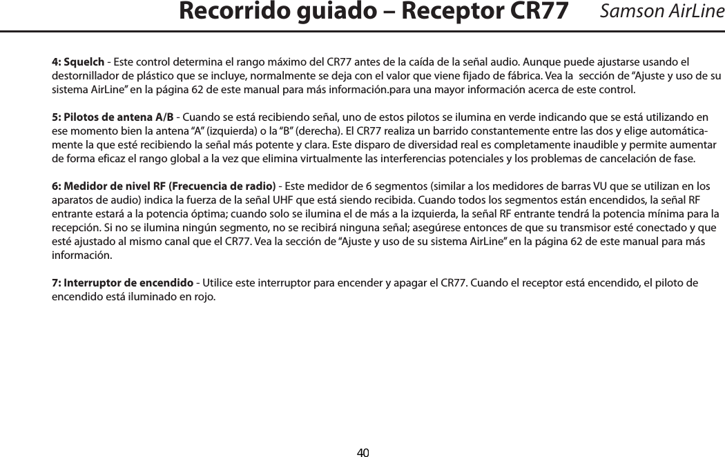 4: Squelch - Este control determina el rango máximo del CR77 antes de la caída de la señal audio. Aunque puede ajustarse usando el destornillador de plástico que se incluye, normalmente se deja con el valor que viene fijado de fábrica. Vea la  sección de “Ajuste y uso de su sistema AirLine” en la página 62 de este manual para más información.para una mayor información acerca de este control.5: Pilotos de antena A/B - Cuando se está recibiendo señal, uno de estos pilotos se ilumina en verde indicando que se está utilizando en ese momento bien la antena “A” (izquierda) o la “B” (derecha). El CR77 realiza un barrido constantemente entre las dos y elige automática-mente la que esté recibiendo la señal más potente y clara. Este disparo de diversidad real es completamente inaudible y permite aumentar de forma eficaz el rango global a la vez que elimina virtualmente las interferencias potenciales y los problemas de cancelación de fase.6: Medidor de nivel RF (Frecuencia de radio) - Este medidor de 6 segmentos (similar a los medidores de barras VU que se utilizan en los aparatos de audio) indica la fuerza de la señal UHF que está siendo recibida. Cuando todos los segmentos están encendidos, la señal RF entrante estará a la potencia óptima; cuando solo se ilumina el de más a la izquierda, la señal RF entrante tendrá la potencia mínima para la recepción. Si no se ilumina ningún segmento, no se recibirá ninguna señal; asegúrese entonces de que su transmisor esté conectado y que esté ajustado al mismo canal que el CR77. Vea la sección de “Ajuste y uso de su sistema AirLine” en la página 62 de este manual para más información.7: Interruptor de encendido - Utilice este interruptor para encender y apagar el CR77. Cuando el receptor está encendido, el piloto de encendido está iluminado en rojo.Samson AirLineRecorrido guiado – Receptor CR77ESPAÑOL  40