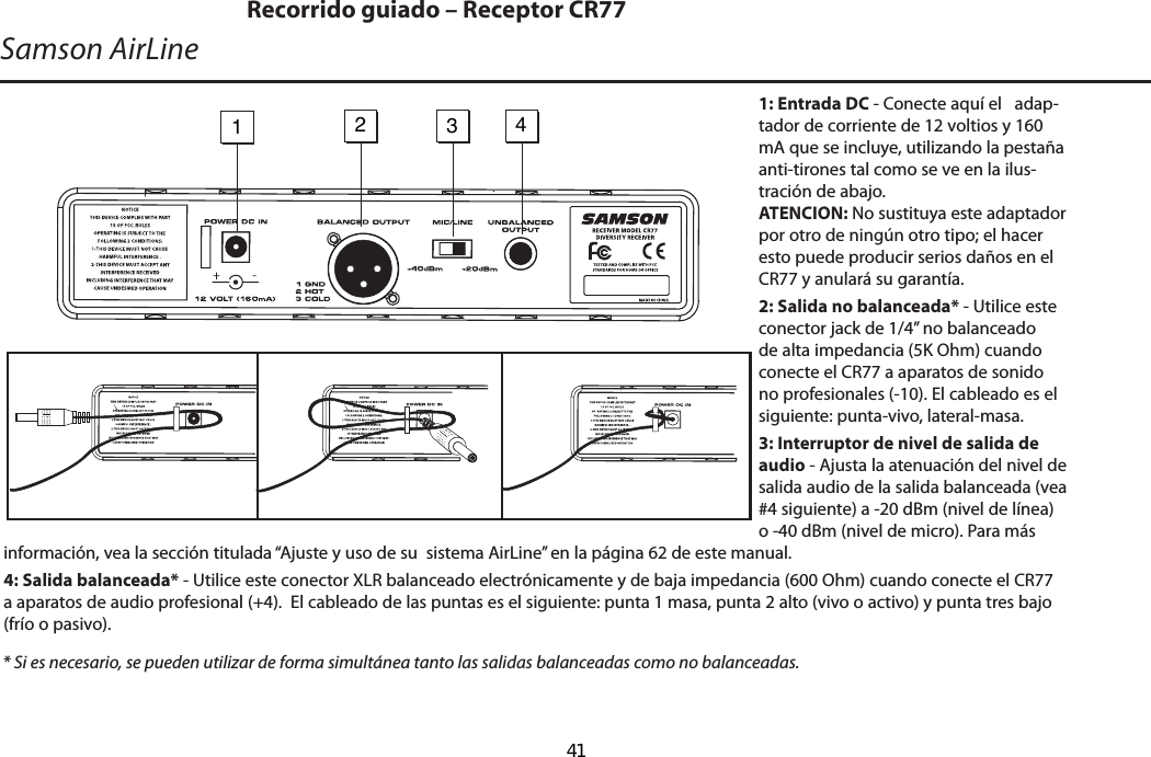 1: Entrada DC - Conecte aquí el   adap-tador de corriente de 12 voltios y 160 mA que se incluye, utilizando la pestaña anti-tirones tal como se ve en la ilus-tración de abajo.  ATENCION: No sustituya este adaptador por otro de ningún otro tipo; el hacer esto puede producir serios daños en el CR77 y anulará su garantía.2: Salida no balanceada* - Utilice este conector jack de 1/4” no balanceado de alta impedancia (5K Ohm) cuando conecte el CR77 a aparatos de sonido no profesionales (-10). El cableado es el siguiente: punta-vivo, lateral-masa.3: Interruptor de nivel de salida de audio - Ajusta la atenuación del nivel de salida audio de la salida balanceada (vea #4 siguiente) a -20 dBm (nivel de línea) o -40 dBm (nivel de micro). Para más  información, vea la sección titulada “Ajuste y uso de su  sistema AirLine” en la página 62 de este manual.4: Salida balanceada* - Utilice este conector XLR balanceado electrónicamente y de baja impedancia (600 Ohm) cuando conecte el CR77 a aparatos de audio profesional (+4).  El cableado de las puntas es el siguiente: punta 1 masa, punta 2 alto (vivo o activo) y punta tres bajo (frío o pasivo).* Si es necesario, se pueden utilizar de forma simultánea tanto las salidas balanceadas como no balanceadas.Samson AirLineRecorrido guiado – Receptor CR771   2   3   4 -ESPAÑOL  41