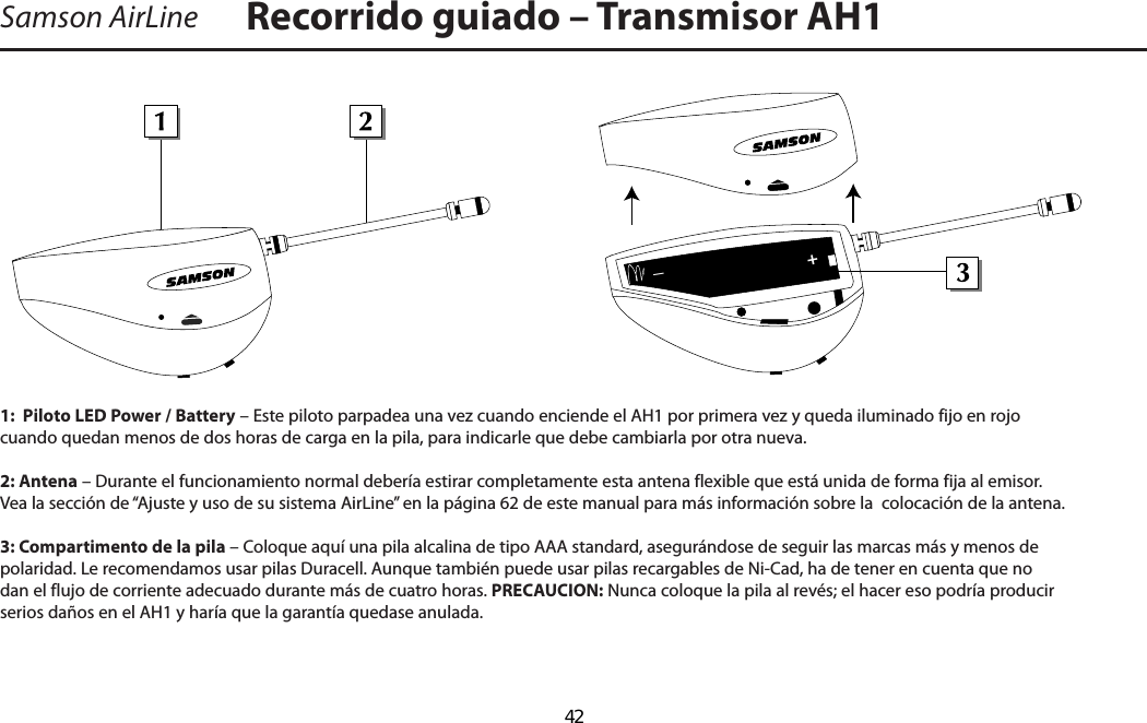 Recorrido guiado – Transmisor AH1Samson AirLine1:  Piloto LED Power / Battery – Este piloto parpadea una vez cuando enciende el AH1 por primera vez y queda iluminado fijo en rojo cuando quedan menos de dos horas de carga en la pila, para indicarle que debe cambiarla por otra nueva.2: Antena – Durante el funcionamiento normal debería estirar completamente esta antena flexible que está unida de forma fija al emisor.  Vea la sección de “Ajuste y uso de su sistema AirLine” en la página 62 de este manual para más información sobre la  colocación de la antena.3: Compartimento de la pila – Coloque aquí una pila alcalina de tipo AAA standard, asegurándose de seguir las marcas más y menos de polaridad. Le recomendamos usar pilas Duracell. Aunque también puede usar pilas recargables de Ni-Cad, ha de tener en cuenta que no dan el flujo de corriente adecuado durante más de cuatro horas. PRECAUCION: Nunca coloque la pila al revés; el hacer eso podría producir serios daños en el AH1 y haría que la garantía quedase anulada.+_ESPAÑOL  42