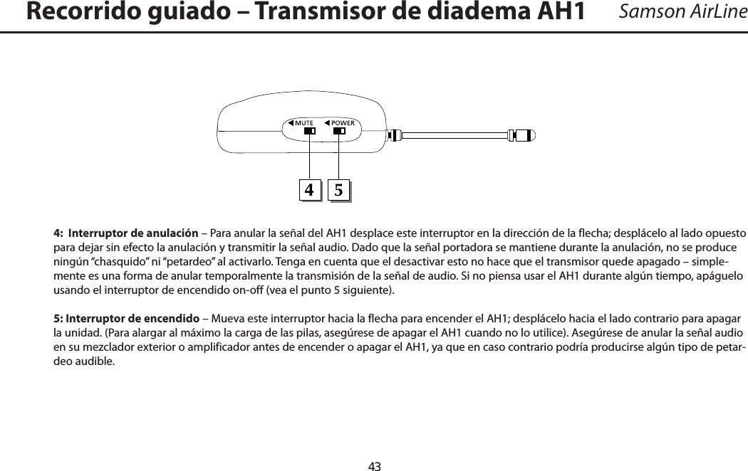 Samson AirLine4:  Interruptor de anulación – Para anular la señal del AH1 desplace este interruptor en la dirección de la flecha; desplácelo al lado opuesto para dejar sin efecto la anulación y transmitir la señal audio. Dado que la señal portadora se mantiene durante la anulación, no se produce ningún “chasquido” ni “petardeo” al activarlo. Tenga en cuenta que el desactivar esto no hace que el transmisor quede apagado – simple-mente es una forma de anular temporalmente la transmisión de la señal de audio. Si no piensa usar el AH1 durante algún tiempo, apáguelo usando el interruptor de encendido on-off (vea el punto 5 siguiente).5: Interruptor de encendido – Mueva este interruptor hacia la flecha para encender el AH1; desplácelo hacia el lado contrario para apagar la unidad. (Para alargar al máximo la carga de las pilas, asegúrese de apagar el AH1 cuando no lo utilice). Asegúrese de anular la señal audio en su mezclador exterior o amplificador antes de encender o apagar el AH1, ya que en caso contrario podría producirse algún tipo de petar-deo audible.Recorrido guiado – Transmisor de diadema AH1ESPAÑOL  43