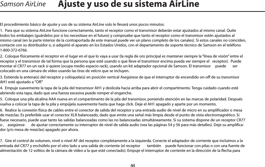 Samson AirLineEl procedimiento básico de ajuste y uso de su sistema AirLine solo le llevará unos pocos minutos:1.  Para que su sistema AirLine funcione correctamente, tanto el receptor como el transmisor deberán estar ajustados al mismo canal. Quite todos los embalajes (guárdelos por si los necesitase en el futuro) y compruebe que tanto el receptor como el transmisor estén ajustados al mismo canal (en la parte interior de la contraportada de este manual puede ver un plano completo de los canales). Si estos canales no coinciden, contacte con su distribuidor o, si adquirió el aparato en los Estados Unidos, con el departamento de soporte técnico de Samson en el teléfono 1-800-372-6766.2.  Coloque físicamente el receptor en el lugar en el que lo vaya a usar (la regla de oro principal es mantener siempre la “línea de visión” entre el receptor y el transmisor de tal forma que la persona que esté usando o que lleve el transmisor encima pueda ver siempre el   receptor).  Puede montar el CR77 en un rack si quiere (ocupa medio espacio rack), usando un kit adaptador opcional de Samson. El transmisor   puede  ser colocado en una cámara de vídeo usando las tiras de velcro que se incluyen. 3. Extienda la antena(s) del receptor y colóquela(s) en posición vertical Asegúrese de que el interruptor de encendido on-off de su transmisor AH1 esté ajustado a &quot;Off.&quot;4.  Empuje suavemente la tapa de la pila del transmisor AH1 y deslícela hacia arriba para abrir el compartimento. Tenga cuidado cuando esté abriendo esta tapa, dado que una fuerza excesiva puede romper el enganche.5.  Coloque una pila alcalina AAA nueva en el compartimento de la pila del transmisor, poniendo atención en las marcas de polaridad. Después vuelva a colocar la tapa de la pila y empújela suavemente hasta que haga click. Deje el AH1 apagado y aparte por un momento.6.  Realice la conexión física de cables entre el conector de salida del receptor y una entrada audio de nivel de micro en su amplificador o mesa de mezclas. Es preferible usar el conector XLR balanceado, dado que emite una señal más limpia desde el punto de vista electromagnético. Si fuese necesario, puede usar tanto las salidas balanceadas como las no balanceadas simultáneamente. Si su sistema dispone de un receptor CR77 o ,  asegúrese  de ajustar correctamente su interruptor de nivel de salida audio (vea las páginas 54 y 56 para más detalles). Deje su amplifica-dor (y/o mesa de mezclas) apagado por ahora.7.  Gire el control de volumen, nivel o nivel AF del receptor completamente a la izquierda. Conecte el adaptador de corriente que incluimos a la entrada del CR77 y enchúfelo por el otro lado a una salida de corriente (el receptor   también  puede funcionar con pilas o con una fuente de alimentación de 12 voltios de la cámara de vídeo a la que esté conectado). Empuje el interruptor de corriente en la dirección de la flecha para Ajuste y uso de su sistema AirLineESPAÑOL  44